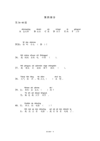 第 四 部 分
第 36-40 题
A
zěnmeyàng
怎么样 B
rènshi
认识 C
cài
菜 D
míngzi
名字 E
rè
热 F
gōngzuò
工作
例如：
Nǐ
你
jiào
叫
shénme
什么 （ D ）？
36．
Wǒ
我
māma
妈妈
xǐhuan
喜欢
chī
吃
Zhōngguó
中国 （ ）。
37．
Wǒ
我
péngyou
朋友
zài
在
qiánmiàn
前面
nàge
那个
shāngdiàn
商店 （ ）。
38．
Tiānqì
天气
hěn
很
lěng，
冷 ，
hē
喝
diǎnr
点儿 （ ）
shuǐ
水
ba．
吧 。
39．女：
Nǐmen
你们
shì
是
zěnme
怎么 （ ）
de？
的 ？
男：
Tā
她
shì
是
wǒ
我
dàxué
大学
tóngxué．
同学 。
40．男：
Zuótiān
昨天
de
的
diànyǐng
电影 （ ）？
女：
Wǒ
我
méi
没
qù
去
kàn
看
diànyǐng，
电影 ，
wǒ
我
zài
在
jiā
家
kàn
看
diànshì
电视
le．
了 。
H11005 - 9
 