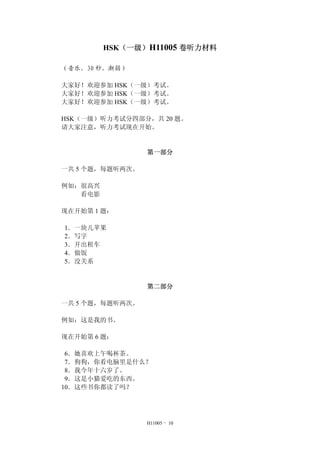 HSK（一级）H11005 卷听力材料
（音乐，30 秒，渐弱）
大家好！欢迎参加 HSK（一级）考试。
大家好！欢迎参加 HSK（一级）考试。
大家好！欢迎参加 HSK（一级）考试。
HSK（一级）听力考试分四部分，共 20 题。
请大家注意，听力考试现在开始。
第一部分
一共 5 个题，每题听两次。
例如：很高兴
看电影
现在开始第 1 题：
1．一块儿苹果
2．写字
3．开出租车
4．做饭
5．没关系
第二部分
一共 5 个题，每题听两次。
例如：这是我的书。
现在开始第 6 题：
6．她喜欢上午喝杯茶。
7．狗狗，你看电脑里是什么？
8．我今年十六岁了。
9．这是小猫爱吃的东西。
10．这些书你都读了吗？
H11005 - 10
 