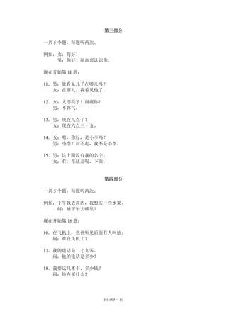 第三部分
一共 5 个题，每题听两次。
例如：女：你好！
男：你好！很高兴认识你。
现在开始第 11 题：
11．男：能看见儿子在哪儿吗？
女：在那儿，我看见他了。
12．女：太漂亮了！谢谢你！
男：不客气。
13．男：现在几点了？
女：现在六点三十五。
14．女：喂，你好，是小李吗？
男：小李？对不起，我不是小李。
15．男：这上面没有我的名字。
女：有，在这儿呢，下面。
第四部分
一共 5 个题，每题听两次。
例如：下午我去商店，我想买一些水果。
问：她下午去哪里？
现在开始第 16 题：
16．在飞机上，爸爸听见后面有人叫他。
问：谁在飞机上？
17．我的电话是二七九零。
问：他的电话是多少？
18．我要这几本书，多少钱？
问：他在买什么？
H11005 - 11
 