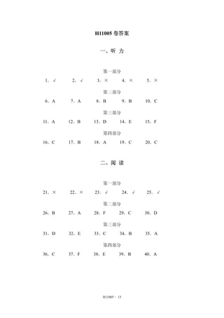 H11005 - 13
H11005 卷答案
一、听 力
第一部分
1．√ 2．√ 3．× 4．× 5．×
第二部分
6．A 7．A 8．B 9．B 10．C
第三部分
11．A 12．B 13．D 14．E 15．F
第四部分
16．C 17．B 18．A 19．C 20．C
二、阅 读
第一部分
21．× 22．× 23．√ 24．√ 25．√
第二部分
26．B 27．A 28．F 29．C 30．D
第三部分
31．D 32．E 33．C 34．B 35．A
第四部分
36．C 37．F 38．E 39．B 40．A
 
