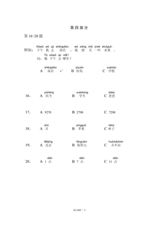 第 四 部 分
第 16-20 题
例如：
Xiàwǔ
下午
wǒ
我
qù
去
shāngdiàn，
商店 ，
wǒ
我
xiǎng
想
mǎi
买
yìxiē
一些
shuǐguǒ．
水果 。
问：
Tā
她
xiàwǔ
下午
qù
去
nǎlǐ？
哪里？
A
shāngdiàn
商店 √ B
yīyuàn
医院 C
xuéxiào
学校
16． A
yīshēng
医生 B
xuésheng
学生 C
bàba
爸爸
17． A 9270 B 2790 C 7290
18． A
shū
书 B
píngguǒ
苹果 C
bēizi
杯子
19． A
Běijīng
北京 B
fànguǎnr
饭馆儿 C
huǒchēzhàn
火车站
20． A 1
diǎn
点 B 7
diǎn
点 C 11
diǎn
点
H11005 - 5
 