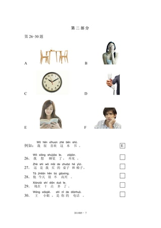 第 二 部 分
第 26-30 题
A B
C D
E F
例如：
Wǒ
我
hěn
很
xǐhuan
喜欢
zhè
这
běn
本
shū．
书 。 E
26．
Wǒ
我
xiǎng
想
shuìjiào
睡觉
le，
了 ，
zàijiàn．
再见 。
27．
Zhè
这
shì
是
wǒ
我
mǎi
买
de
的
zhuōzi
桌子
hé
和
yǐzi．
椅子。
28．
Tā
他
jīntiān
今天
hěn
很
bù
不
gāoxìng．
高兴 。
29．
Xiànzài
现在
shí
十
diǎn
点
duō
多
le．
了 。
30．
Wáng
王
xiǎojiě，
小姐 ，
shì
是
nǐ
你
de
的
diànhuà．
电话 。
H11005 - 7
 