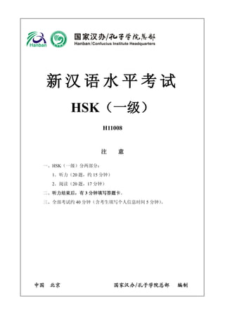新汉语水平考试 
HSK（一级） 
H11008 
注 意 
一、HSK（一级）分两部分： 
1．听力（20 题，约15 分钟） 
2．阅读（20 题，17 分钟） 
二、听力结束后，有3 分钟填写答题卡。 
三、全部考试约40 分钟（含考生填写个人信息时间5 分钟）。 
中国 北京 国家汉办/孔子学院总部 编制 
 