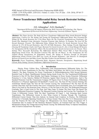 IOSR Journal of Electrical and Electronics Engineering (IOSR-JEEE)
e-ISSN: 2278-1676,p-ISSN: 2320-3331, Volume 11, Issue 1 Ver. IV (Jan. – Feb. 2016), PP 68-75
www.iosrjournals.org
DOI: 10.9790/1676-1101046875 www.iosrjournals.org 68 | Page
Power Transformer Differential Relay Inrush Restraint Setting
Applications
J.O. Aibangbee1
, S.O. Onohaebi 2
1
department Of Electrical &Computer Engineering, Bells University Of Technology, Ota, Nigeria
2
department Of Electrical & Electronic Engineering, University Of Benin, Nigeria
Abstract: This Paper Involves The Study Of Power Transformer Differential Relay Inrush Restraint Settings
Applications. Criteria For The Setting And Testing Of Transformers Differential Relays Was Presented.The
Setting Of The Inrush Restraint On A Per-Phase Basis On The Protected Transformerwas Performed. The
System Was Simulated Using Alternative Transient Program (Atp) Software To Examine The Level Of The
Second Harmonic Presents. The Differential Relay Element Set Point For Inrush Restraint Current Was
Achieved At 15% Of Second Harmonics And 35% Of Fifth Harmonics. These Settings Provide High-Speed
Clearing Of Transformer Faults And Proper Restraint For Inrush Events.It’s Also A Good Margin Of Security
For Energization Of The Transformer Where The Second Harmonic Inrush Current Levels Are Present. These
Settings Were Successful Restraining The Differential Element When Faced With A Fault Recovering
Magnetizing Inrush Event. The Restraint Criterion Was Met On All Phases, As The Transformer Do Not
Tripped During Energization Or Sympathetic Inrush. The Setting Is Sensitive Enough To Recognize
Magnetizing Inrush Current Even With Low Levels Of Second Harmonics; And Selective To Distinguish
Between An Inrush Event And Other Events That May Produce Second Harmonic Current.
Keywords: Power Transformer, Differential Relay, Harmonic Restraint, Energization, Magnetizing Inrush
Current, Relay Setting, Current Transformer, Differential Protection.
I. Introduction
Electric Power Utilities Have Traditionally Used Electromechanical Differential Relay For The
Protection Of Power Transformers In The Past, And Many Such Relays Are Still In Use In Power Systems
Today[1]. The Basic Protection For Power Transformers Is Differentialprotection With Second Harmonic
Restraint Used To Block Thedifferential Element During Inrush Events For The Transformer[2].Differential
Protection Is One Of The Most Reliable And Popular Techniques In Power System Protection. Differential
Protection Is A Fast, Selective Method Of Protection Against Short Circuits In Transformers, And Is The
Standard Protection Used By Transmission Company Of Nigeria (Tcn) To Protect Transformers. Differential
Protection Is A Practical Application Of Kirchhoff’s Current Law. The Sum Of The Currents Entering The
Transformer Should Equal The Sum Of The Currents Leaving The Transformer.If The Net Sum Of The
Currents That Enter And The Currents That Leave A Protection Zone Is Essentially Zero, It Is Concluded That
There Is No Fault In The Protection Zone. However, If The Net Sum Is Not Zero, The Differential Protection
Concludes That A Fault Exists In The Zone And Takes Steps To Isolate The Zone From The Restof The
System. Differential Protection Compares The Measured Currents Entering And Leaving The Transformer To
Create A Differential Current. With The Ideal Transformer Of Figure 1, And Assuming Ideal Current
Transformers, The Differential Current Is Zero When Current Is Flowing Through The Transformer.
Differential Current Greater Than Zero Indicate An Internal Fault Condition. In Practice, The Differential
Current For A Normally Operating Transformer Is Always Greater Than Zero Due To Ct Measurement Error
And The Position Of The Load Tap Changer [3]. Misoperations Can Occur During Energization Of A
Transformer Due To Failure Of The Harmonic Restraint Function. An External Fault Can Also Trigger A
Misoperation During The Voltage Recovering Period, Causing The Differential Relay To Operate Immediately
After A Fault Is Cleared From The System.
Figure 1: Transformer Differential Protection Principle
 