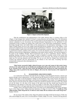 Importance Of Libraries In Rural Development
55
Figure 1: Impact on Rural Development
With the establishment and implementation of the public libraries there is a positive effect on the
villagers. It had changed their standard of living by raising education and knowledge level. The Information
revolution had entered in the rural areas which is a good sign for rural development. The different projects and
schemes undertaken by the Government and Non-governmental Organizations for the upliftment of rural
communities living in villages are running with a good cause. It has raised better communication, education,
knowledge through books, and mobile library all by advancement in the Information Technology. It is the
impact of public library services in the villages which had build up the confidence level of the villagers. It had
spread and enlightened the seed of knowledge through establishment of libraries. Now the villagers are active
in running computer, mobile and to do work in all areas like agriculture, economic, finance, marketing etc which
is good for the economic condition of the country. If we review the literature it can be said that there is a vast
difference between the pre independence, independence and modern Indian condition. The rural development is
the dream of the Gandhian Thought. Rural reconstruction puts an end to exploitation, diseases, illiteracy,
gambling, drinking, corruption or class struggle. It seeks to establish a socialistic system in the country and
thereby brings about the social and economic development of the rural areas. The concept of e-learning had
made easy for receiving education and knowledge. We can see now that the villagers have become more
civilized and educated with the advancement of the libraries in the rural areas. Everything had been
communicable among each other and progressed a lot.
Gandhian Quote:
“Ideal Society necessarily highly cultured because every man and women in that society knows
what he or she wants and also no one should want anything that others could not have. Such a society will
be an “Oceanic Circle” where the centre will be the individual who will always be ready to perish for the
village, later ready to perish for the circle of villagers, till at last the whole becomes a life comprised of
individuals”.”
V. SUGGESTION AND CONCLUSION.
It is evident that rural libraries had made the life of villagers. Going through the literature, schemes and
projects through various organizations, it can be analyzed that the libraries are the best resource to educate the
villagers which helps in rural development. Villages are the backbone of the country because the farmers are
born there who cultivates land which helps in the economic development of the country. It is suggested that the
books which are old and used by the students of urban areas should be donated to the rural areas. They should
not sell the books. It is the duty of the citizens of the urban areas that they should step forward for the
development of the libraries in rural areas. If they are unable to reach there, they can fund the organizations
working in this field. It will again make the India a Golden Bird as it was known during Independence.
Gandhi’s idea to develop the Indian society was based on his understanding of the society and hence
based on the village system. Talking about the importance of village, he wrote in 1936, “I would say if the
village perishes, India will perish too. It will be no more India. His one mission in the world will get lost.”
Harijan. 29.08.36.
He was aware of the realities of the village life and knew the plight of half starved masses of India. He
often acknowledged the same in his vivid descriptions of Indian villages. He wrote, ―instead of having graceful
 