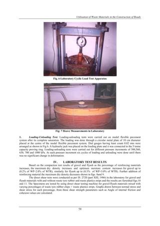 Utilisation of Waste Materials in the Construction of Roads
58
Fig. 6 Laboratory Cyclic Load Test Apparatus
Fig: 7 Heave Measurements in Laboratory
1. Loading-Unloading Test: Loading-unloading tests were carried out on model flexible pavement
system after its complete saturation. The loading was done through a circular metal plate of 10 cm diameter
placed at the centre of the model flexible pavement system. Dial gauges having least count 0.02 mm were
arranged as shown in Fig 6. A hydraulic jack was placed on the loading plate and it was connected to the 5 tonne
capacity proving ring. Loading-unloading tests were carried out for different pressure increments of 500,560,
630, 700 and 1000 kPa. At each pressure increment six cycles of loading and unloading were done until there
was no significant change in deformation.
IV. LABORATORY TEST RESULTS
Based on the compaction test results of gravel and flyash as the percentage of reinforcing materials
increases, the maximum dry density increases and optimum moisture content increases for gravel up to
(0.2% of WP+2.0% of WTR), similarly for flyash up to (0.3% of WP+3.0% of WTR). Further addition of
reinforcing material the maximum dry density decreases shown in figs. 8and 9.
The direct shear tests were conducted as per IS: 2720 (part XIII, 1986) in the laboratory for gravel and
flyash materials with and without waste tyre rubber and waste plastics strips and the results are furnished figs.10
and 11. The Specimens are tested by using direct shear testing machine for gravel/flyash materials mixed with
varying percentages of waste tyre rubber chips + waste plastics strips. Graphs drawn between normal stress and
shear stress for each percentage, from these shear strength parameters such as Angle of internal friction and
cohesion values are calculated.
 