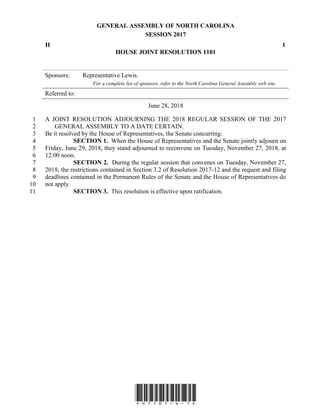 GENERAL ASSEMBLY OF NORTH CAROLINA
SESSION 2017
H 1
HOUSE JOINT RESOLUTION 1101
Sponsors: Representative Lewis.
For a complete list of sponsors, refer to the North Carolina General Assembly web site.
Referred to:
June 28, 2018
*H1101-v-1*
A JOINT RESOLUTION ADJOURNING THE 2018 REGULAR SESSION OF THE 20171
GENERAL ASSEMBLY TO A DATE CERTAIN.2
Be it resolved by the House of Representatives, the Senate concurring:3
SECTION 1. When the House of Representatives and the Senate jointly adjourn on4
Friday, June 29, 2018, they stand adjourned to reconvene on Tuesday, November 27, 2018, at5
12:00 noon.6
SECTION 2. During the regular session that convenes on Tuesday, November 27,7
2018, the restrictions contained in Section 3.2 of Resolution 2017-12 and the request and filing8
deadlines contained in the Permanent Rules of the Senate and the House of Representatives do9
not apply.10
SECTION 3. This resolution is effective upon ratification.11
 