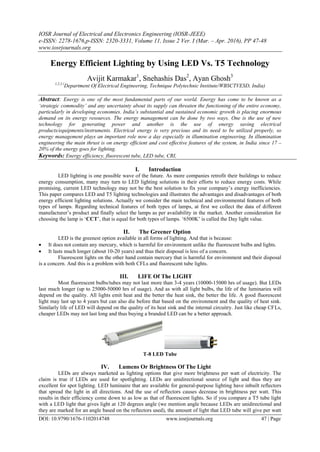 IOSR Journal of Electrical and Electronics Engineering (IOSR-JEEE)
e-ISSN: 2278-1676,p-ISSN: 2320-3331, Volume 11, Issue 2 Ver. I (Mar. – Apr. 2016), PP 47-48
www.iosrjournals.org
DOI: 10.9790/1676-1102014748 www.iosrjournals.org 47 | Page
Energy Efficient Lighting by Using LED Vs. T5 Technology
Avijit Karmakar1
, Snehashis Das2
, Ayan Ghosh3
1,2,3 (
Department Of Electrical Engineering, Technique Polytechnic Institute/WBSCTVESD, India)
Abstract: Energy is one of the most fundamental parts of our world. Energy has come to be known as a
‘strategic commodity’ and any uncertainty about its supply can threaten the functioning of the entire economy,
particularly in developing economies. India’s substantial and sustained economic growth is placing enormous
demand on its energy resources. The energy management can be done by two ways. One is the use of new
technology for generating power and another is the use of energy saving electrical
products/equipments/instruments. Electrical energy is very precious and its need to be utilized properly, so
energy management plays an important role now a day especially in illumination engineering. In illumination
engineering the main thrust is on energy efficient and cost effective features of the system, in India since 17 –
20% of the energy goes for lighting.
Keywords: Energy efficiency, fluorescent tube, LED tube, CRI,
I. Introduction
LED lighting is one possible wave of the future. As more companies retrofit their buildings to reduce
energy consumption, many may turn to LED lighting solutions in their efforts to reduce energy costs. While
promising, current LED technology may not be the best solution to fix your company’s energy inefficiencies.
This paper compares LED and T5 lighting technologies and illustrates the advantages and disadvantages of both
energy efficient lighting solutions. Actually we consider the main technical and environmental features of both
types of lamps. Regarding technical features of both types of lamps, at first we collect the data of different
manufacturer’s product and finally select the lamps as per availability in the market. Another consideration for
choosing the lamp is ‘CCT’, that is equal for both types of lamps. ‘6500K’ is called the Day light value.
II. The Greener Option
LED is the greenest option available in all forms of lighting. And that is because:
 It does not contain any mercury, which is harmful for environment unlike the fluorescent bulbs and lights.
 It lasts much longer (about 10-20 years) and thus their disposal is less of a concern.
Fluorescent lights on the other hand contain mercury that is harmful for environment and their disposal
is a concern. And this is a problem with both CFLs and fluorescent tube lights.
III. LIFE Of The LIGHT
Most fluorescent bulbs/tubes may not last more than 3-4 years (10000-15000 hrs of usage). But LEDs
last much longer (up to 25000-50000 hrs of usage). And as with all light bulbs, the life of the luminaries will
depend on the quality. All lights emit heat and the better the heat sink, the better the life. A good fluorescent
light may last up to 4 years but can also die before that based on the environment and the quality of heat sink.
Similarly life of LED will depend on the quality of its heat sink and the internal circuitry. Just like cheap CFLs,
cheaper LEDs may not last long and thus buying a branded LED can be a better approach.
T-8 LED Tube
IV. Lumens Or Brightness Of The Light
LEDs are always marketed as lighting options that give more brightness per watt of electricity. The
claim is true if LEDs are used for spotlighting. LEDs are unidirectional source of light and thus they are
excellent for spot lighting. LED luminaire that are available for general-purpose lighting have inbuilt reflectors
that spread the light in all directions. And the use of reflectors causes decrease in brightness per watt. This
results in their efficiency come down to as low as that of fluorescent lights. So if you compare a T5 tube light
with a LED light that gives light at 120 degrees angle (we mention angle because LEDs are unidirectional and
they are marked for an angle based on the reflectors used), the amount of light that LED tube will give per watt
 