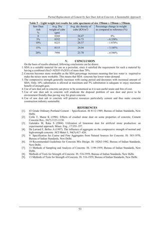 Partial Replacement of Cement by Saw Dust Ash in Concrete A Sustainable Approach
53
Table 5 – Light weight test results for cube specimens of size 150mm x 150mm x 150mm.
Saw Dust
Ash
%
Avg. Dry
weight of cube
(gm)
Avg. dry density of
cube (KN/m3
)
Percentage change in weight
as compared to reference (%)
0 8260 24.47 0%
5% 8352 24.75 - 0.358%
10% 8225 24.37 - 1.870%
15% 8115 24.04 - 3.185%
20% 7998 23.70 - 4.580%
V. CONCLUSION
On the basis of results obtained, following conclusions can be drawn:
1.SDA is a suitable material for use as a pozzolan, since it satisfied the requirement for such a material by
having a combined (Sio2+Al2O3+Fe2O3) of more than 70%.
2.Concrete becomes more workable as the SDA percentage increases meaning that less water is required to
make the mixes more workable .This means that SDA concrete has lower water demand.
3.The compressive strength generally increases with curing period and decreases with increased amount of
SDA. Only 10% substitution is allowed at maximum and 5% substitution is adequate to enjoy maximum
benefit of strength gain.
4.Use of saw dust ash in concrete can prove to be economical as it is non useful waste and free of cost.
5.Use of saw dust ash in concrete will eradicate the disposal problem of saw dust and prove to be
environment friendly thus paving way for green concrete.
6.Use of saw dust ash in concrete will preserve resources particularly cement and thus make concrete
construction industry sustainable.
REFERENCES
[1]. 43 Grade Ordinary Portland Cement – Specification. IS 8112:1989, Bureau of Indian Standards, New
Delhi.
[2]. Celik T, Marar K (1996). Effects of crushed stone dust on some properties of concrete, Cement
Concrete Res., 26(7):1121-1130.
[3]. Galetakis M, Raka S (2004). Utilization of limestone dust for artificial stone production: an
experimental approach. Miner. Eng., 17:355–357.
[4]. De Larrard F, Belloc A (1997). The influence of aggregate on the compressive strength of normal and
high-strength concrete. ACI Mater J., 94(5):417–426.
[5]. 9 Specification for Coarse and Fine Aggregates from Natural Sources for Concrete. IS: 383-1970,
Bureau of Indian Standards, New Delhi.
[6]. 10 Recommended Guidelines for Concrete Mix Design. IS: 10262-1982, Bureau of Indian Standards,
New Delhi.
[7]. 11 Methods of Sampling and Analysis of Concrete. IS: 1199-1959, Bureau of Indian Standards, New
Delhi.
[8]. Methods of Tests for Strength of Concrete. IS: 516-1959, Bureau of Indian Standards, New Delhi.
[9]. 13 Methods of Tests for Strength of Concrete. IS: 516-1959, Bureau of Indian Standards, New Delhi.
 