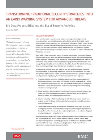 Transforming Traditional Security Strategies into
an Early Warning System for Advanced Threats
Big Data Propels SIEM into the Era of Security Analytics
September 2012


                                        Executive Summary
Author Commentary                       In the past few years, a stunning range of government agencies and prominent
                                        corporations have succumbed to stealthy, tailored cyber attacks designed to exploit
“Today the capacity of most             vulnerabilities, disrupt operations and steal valuable information. Clearly current security
SOCs to detect events inside            systems are not up to the task of thwarting these advanced threats, since many of their
                                        victims had what they considered state of the art detection and prevention systems.
organizations is not up to
                                        These systems failed to stop or sense the presence of an attack on victims’ networks until
par with the state of the               the damage was done.
threat. We’re typically finding         Given today’s threat environment and the increasing openness and connectivity of digital
threats not on the way into             infrastructures, security teams now realize that they must assume their IT environments are
                                        subject to periodic compromise. Gone are the days when preventive measures to secure the
organizations or once they’re
                                        perimeter or trying to detect malware problems using signature-match technologies were
already in the network, but             enough. New practices based on an understanding of the phases of an attack, continuous
after the exploit has occurred          threat monitoring, and rapid attack detection and remediation are required.

and the data is already out.”           To develop the visibility, agility and speed to deal with advanced threats, traditional
                                        security strategies for monitoring, often based around security information and event
 Dean Weber, Chief Technology Officer   management (SIEM) systems need to evolve into a central nervous system for large-scale
 of Cybersecurity, CSC                  security analytics. In particular, four fundamental capabilities are required:

                                        1.	 Pervasive visibility – Achieving the ability to know everything happening within IT
                                            environments requires fusing many data sources, including network packet capture
                                            and full session reconstruction, log files from network and host devices and external
                                            information such as threat indicators or other security intelligence. Centralized log
                                            collection is no longer enough.

                                        2.	 Deeper analytics – Examining risks in context and comparing behavior patterns over
                                            time across disparate data sets improves the signal-to-noise ratio in detecting
                                            advanced threats, thus speeding time to resolution.

                                        3.	Massive scalability – Platforms collecting security data must expand in scale and
                                           scope to handle the deluge of information that’s increasingly needed for complete
                                           situational awareness.

                                        4.	Unified view – Consolidating security-related information in one place is crucial to
                                           investigating incidents in context and speeding decision making about prospective
                                           threats. The unified view should also enable compliance to be an outcome of a good
                                           security strategy, not a competitor to it.

                                        Security operations centers (SOCs) need advanced analytical tools that can quickly collect
                                        and sift through security data to present the most pressing issues in context. New
                                        security analytics platforms are emerging to handle all the functions of traditional SIEM
                                        systems and far, far more – including speeding detection of advanced threats so
                                        organizations have a chance to stop covert attacks.

       RSA Security Brief
 