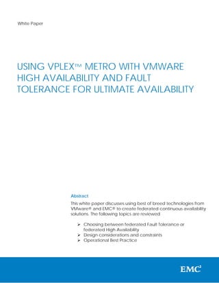 White Paper




USING VPLEX™ METRO WITH VMWARE
HIGH AVAILABILITY AND FAULT
TOLERANCE FOR ULTIMATE AVAILABILITY




              Abstract
              This white paper discusses using best of breed technologies from
              VMware® and EMC® to create federated continuous availability
              solutions. The following topics are reviewed

                  Choosing between federated Fault Tolerance or
                   federated High Availability
                  Design considerations and constraints
                  Operational Best Practice
 
