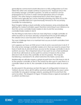 generally be connected to both directors in a HA configuration so if one
failed the other one would continue to process I/O. However since the
secondary storage controller is passive, no write or read I/O can be
propagated to it or from it under normal operations since it remains
passive. The other thing to understand here is that these types of
architectures typically use cache mirroring whereby any write I/O to the
primary controller/director is synchronously mirrored to the secondary
controller for redundancy.
Next imagine taking a dual controller active/passive array and physically
splitting the nodes/controllers apart therefore stretching it over distance so
that the active controller/node resides in site A and the secondary
controller/node resides in site B.
The first thing to note here is that we now only have a single controller at
either location so we have already compromised the local HA ability of
the solution since each location now has a single point of failure.
The next challenge here is to maintain host access to both controllers from
either location.
Let's suppose we have an ESXi server in site A and a second one in site B. If
the only active storage controller resides at A, then we need to ensure that
hosts in both site A and site B have access to the storage controller in site A
(uniform access). This is important since if we want to run a host workload
at site B we will need an active path to connect it back to the active
director in site A since the controller at site B is passive. This may be
handled by a standard FC ISL which stretches the fabric across sites.
Additionally we will also require a physical path from the ESXi hosts in site A
to the passive controller at site B. The reason for this is just in case there is a
controller failure at site A, the controller at site B should be able to service
I/O.
As discussed in the previous section this type of configuration is known as
"Uniform Access" since all I/O will be serviced uniformly by the exact same
controller for any given storage volume, passing all I/O to and from the
same location. The diagram in Figure 10 below shows a typical example of
a uniform architecture.




         USING VMWARE FAULT TOLERANCE AND HIGH AVAILABILITY WITH                      27
         VPLEX™ METRO HA FOR ULTIMATE AVAILABILITY
 