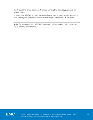 site A over the cross-connect, thereby turning the standby path into an
active path.
In summary, VPLEX can use ‘forced uniform’ mode as a failsafe to ensure
that the highest possible level of availability is maintained at all times.


Note: Cross-connected VPLEX clusters are only supported with distances
up to 1 ms round trip time.




        USING VMWARE FAULT TOLERANCE AND HIGH AVAILABILITY WITH               38
        VPLEX™ METRO HA FOR ULTIMATE AVAILABILITY
 