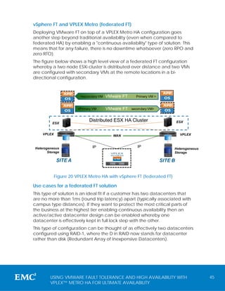 vSphere FT and VPLEX Metro (federated FT)
Deploying VMware FT on top of a VPLEX Metro HA configuration goes
another step beyond traditional availability (even when compared to
federated HA) by enabling a "continuous availability" type of solution. This
means that for any failure, there is no downtime whatsoever (zero RPO and
zero RTO).
The figure below shows a high level view of a federated FT configuration
whereby a two node ESXi cluster is distributed over distance and two VMs
are configured with secondary VMs at the remote locations in a bi-
directional configuration.



                          <secondary VM   VMware FT     Primary VM >


                         <Primary VM      VMware FT   secondary VM>


                               Distributed ESX HA Cluster                       ESX
          ESX


    VPLEX                                    WAN                                 VPLEX
            A


                                                                       A




Heterogeneous                    IP                      IP                 Heterogeneous
       Storage                              VPLEX                           Storage
                                            WITNESS


                SITE A                                                 SITE B


            Figure 20 VPLEX Metro HA with vSphere FT (federated FT)

Use cases for a federated FT solution
This type of solution is an ideal fit if a customer has two datacenters that
are no more than 1ms (round trip latency) apart (typically associated with
campus type distances). If they want to protect the most critical parts of
the business at the highest tier enabling continuous availability then an
active/active datacenter design can be enabled whereby one
datacenter is effectively kept in full lock step with the other.
This type of configuration can be thought of as effectively two datacenters
configured using RAID-1, where the D in RAID now stands for datacenter
rather than disk (Redundant Array of Inexpensive Datacenters).




        USING VMWARE FAULT TOLERANCE AND HIGH AVAILABILITY WITH                             45
        VPLEX™ METRO HA FOR ULTIMATE AVAILABILITY
 