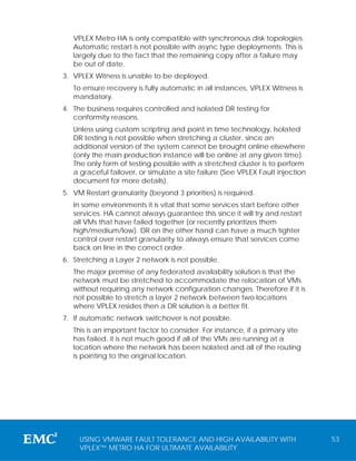 VPLEX Metro HA is only compatible with synchronous disk topologies.
   Automatic restart is not possible with async type deployments. This is
   largely due to the fact that the remaining copy after a failure may
   be out of date.
3. VPLEX Witness is unable to be deployed.
   To ensure recovery is fully automatic in all instances, VPLEX Witness is
   mandatory.
4. The business requires controlled and isolated DR testing for
   conformity reasons.
   Unless using custom scripting and point in time technology, Isolated
   DR testing is not possible when stretching a cluster, since an
   additional version of the system cannot be brought online elsewhere
   (only the main production instance will be online at any given time).
   The only form of testing possible with a stretched cluster is to perform
   a graceful failover, or simulate a site failure (See VPLEX Fault injection
   document for more details).
5. VM Restart granularity (beyond 3 priorities) is required.
   In some environments it is vital that some services start before other
   services. HA cannot always guarantee this since it will try and restart
   all VMs that have failed together (or recently prioritizes them
   high/medium/low). DR on the other hand can have a much tighter
   control over restart granularity to always ensure that services come
   back on line in the correct order.
6. Stretching a Layer 2 network is not possible.
   The major premise of any federated availability solution is that the
   network must be stretched to accommodate the relocation of VMs
   without requiring any network configuration changes. Therefore if it is
   not possible to stretch a layer 2 network between two locations
   where VPLEX resides then a DR solution is a better fit.
7. If automatic network switchover is not possible.
   This is an important factor to consider. For instance, if a primary site
   has failed, it is not much good if all of the VMs are running at a
   location where the network has been isolated and all of the routing
   is pointing to the original location.




     USING VMWARE FAULT TOLERANCE AND HIGH AVAILABILITY WITH                    53
     VPLEX™ METRO HA FOR ULTIMATE AVAILABILITY
 