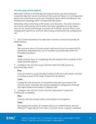 vCenter placement options
Although vCenter is technically not required to be up and running to
automatically start virtual machines in the event of failure, it is an important
part of the environment and care should be taken when deciding on the
deployment topology within a federated HA cluster.
Ultimately when stretching a HA cluster over distance, the same instance
of vCenter will need to exist in either location regardless of a site failure.
This can be achieved through a number of methods, but the three main
deployment options for vCenter when using a federated HA configuration
are:


1. Use vCenter Heartbeat to replication vCenter across site (outside of
VPLEX Metro).
    Pros:
    No concerns about vCenter restart and service (such as external SQL
    database) dependencies as it is handled automatically within the
    Heartbeat product.
    Cons:
    Adds another layer of complexity into the solution that is outside of the
    federated HA solution.
2. Configure the vCenter server into the federated HA cluster to
automatically restart.
    Pros:
    vCenter restart is automatically handled if the site is lost where vCenter
    is running as part of the larger federated HA solution.
    Cons:
    If using the SQL backend, it is important that this starts before the
    vCenter hosts; therefore this needs additional configuration through
    the high/medium/low policy in VMware HA.
3. Configure the vCenter server into the federated FT cluster for
continuous availability.
    Pros:
    vCenter will now remain online and restart is not required.
    Cons:
    Not supported outside of campus distances and limitations around
    VMware FT typically do not make a vCenter server a good candidate.




        USING VMWARE FAULT TOLERANCE AND HIGH AVAILABILITY WITH                    56
        VPLEX™ METRO HA FOR ULTIMATE AVAILABILITY
 