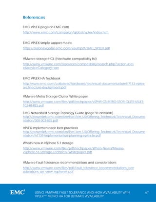References

EMC VPLEX page on EMC.com
http://www.emc.com/campaign/global/vplex/index.htm


EMC VPLEX simple support matrix
https://elabnavigator.emc.com/vault/pdf/EMC_VPLEX.pdf


VMware storage HCL (Hardware compatibility list)
http://www.vmware.com/resources/compatibility/search.php?action=bas
e&deviceCategory=san


EMC VPLEX HA Techbook
http:/www.emc.com/collateral/hardware/technical-documentation/h7113-vplex-
architecture-deployment.pdf

VMware Metro Storage Cluster White paper
http://www.vmware.com/files/pdf/techpaper/vSPHR-CS-MTRO-STOR-CLSTR-USLET-
102-HI-RES.pdf

EMC Networked Storage Topology Guide (page 91 onwards)
http://powerlink.emc.com/km/live1/en_US/Offering_Technical/Technical_Docume
ntation/300-003-885.pdf

VPLEX implementation best practices
http://powerlink.emc.com/km/live1/en_US/Offering_Technical/Technical_Docume
ntation/h7139-implementation-planning-vplex-tn.pdf

What's new in vSphere 5.1 storage
http://www.vmware.com/files/pdf/techpaper/Whats-New-VMware-
vSphere-51-Storage-Technical-Whitepaper.pdf


VMware Fault Tolerance recommendations and considerations
http://www.vmware.com/files/pdf/fault_tolerance_recommendations_con
siderations_on_vmw_vsphere4.pdf




       USING VMWARE FAULT TOLERANCE AND HIGH AVAILABILITY WITH               67
       VPLEX™ METRO HA FOR ULTIMATE AVAILABILITY
 