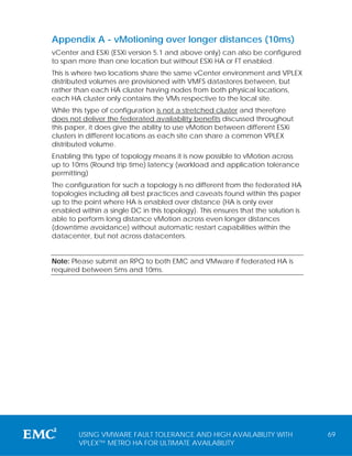 Appendix A - vMotioning over longer distances (10ms)
vCenter and ESXi (ESXi version 5.1 and above only) can also be configured
to span more than one location but without ESXi HA or FT enabled.
This is where two locations share the same vCenter environment and VPLEX
distributed volumes are provisioned with VMFS datastores between, but
rather than each HA cluster having nodes from both physical locations,
each HA cluster only contains the VMs respective to the local site.
While this type of configuration is not a stretched cluster and therefore
does not deliver the federated availability benefits discussed throughout
this paper, it does give the ability to use vMotion between different ESXi
clusters in different locations as each site can share a common VPLEX
distributed volume.
Enabling this type of topology means it is now possible to vMotion across
up to 10ms (Round trip time) latency (workload and application tolerance
permitting)
The configuration for such a topology is no different from the federated HA
topologies including all best practices and caveats found within this paper
up to the point where HA is enabled over distance (HA is only ever
enabled within a single DC in this topology). This ensures that the solution is
able to perform long distance vMotion across even longer distances
(downtime avoidance) without automatic restart capabilities within the
datacenter, but not across datacenters.


Note: Please submit an RPQ to both EMC and VMware if federated HA is
required between 5ms and 10ms.




        USING VMWARE FAULT TOLERANCE AND HIGH AVAILABILITY WITH                   69
        VPLEX™ METRO HA FOR ULTIMATE AVAILABILITY
 