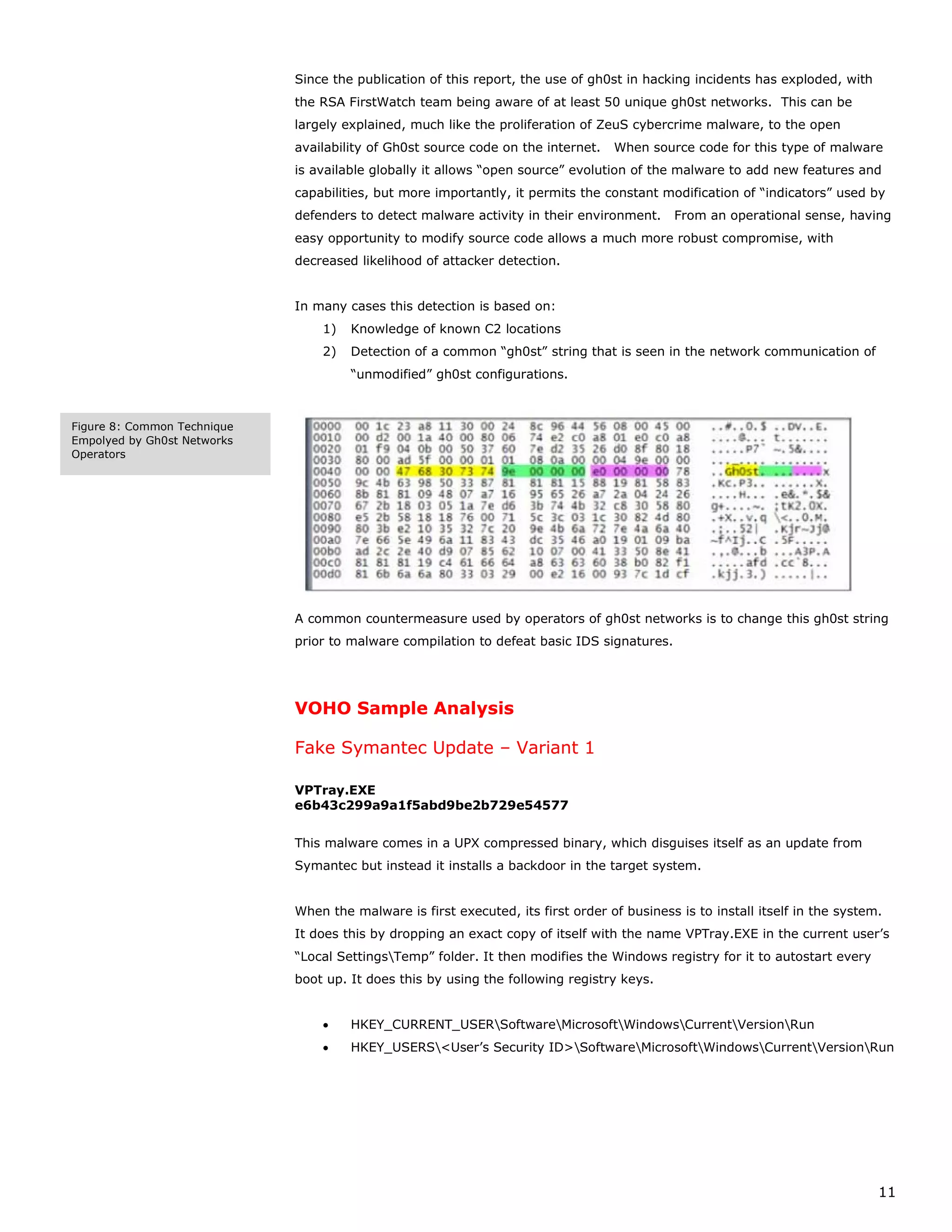 Since the publication of this report, the use of gh0st in hacking incidents has exploded, with
                             the RSA FirstWatch team being aware of at least 50 unique gh0st networks. This can be
                             largely explained, much like the proliferation of ZeuS cybercrime malware, to the open
                             availability of Gh0st source code on the internet.   When source code for this type of malware
                             is available globally it allows “open source” evolution of the malware to add new features and
                             capabilities, but more importantly, it permits the constant modification of “indicators” used by
                             defenders to detect malware activity in their environment.     From an operational sense, having
                             easy opportunity to modify source code allows a much more robust compromise, with
                             decreased likelihood of attacker detection.


                             In many cases this detection is based on:
                                 1)   Knowledge of known C2 locations
                                 2)   Detection of a common “gh0st” string that is seen in the network communication of
                                      “unmodified” gh0st configurations.



Figure 8: Common Technique
Empolyed by Gh0st Networks
Operators




                             A common countermeasure used by operators of gh0st networks is to change this gh0st string
                             prior to malware compilation to defeat basic IDS signatures.




                             VOHO Sample Analysis

                             Fake Symantec Update – Variant 1

                             VPTray.EXE
                             e6b43c299a9a1f5abd9be2b729e54577


                             This malware comes in a UPX compressed binary, which disguises itself as an update from
                             Symantec but instead it installs a backdoor in the target system.


                             When the malware is first executed, its first order of business is to install itself in the system.
                             It does this by dropping an exact copy of itself with the name VPTray.EXE in the current user’s
                             “Local SettingsTemp” folder. It then modifies the Windows registry for it to autostart every
                             boot up. It does this by using the following registry keys.


                                 •    HKEY_CURRENT_USERSoftwareMicrosoftWindowsCurrentVersionRun
                                 •    HKEY_USERS<User’s Security ID>SoftwareMicrosoftWindowsCurrentVersionRun




                                                                                                                               11
 
