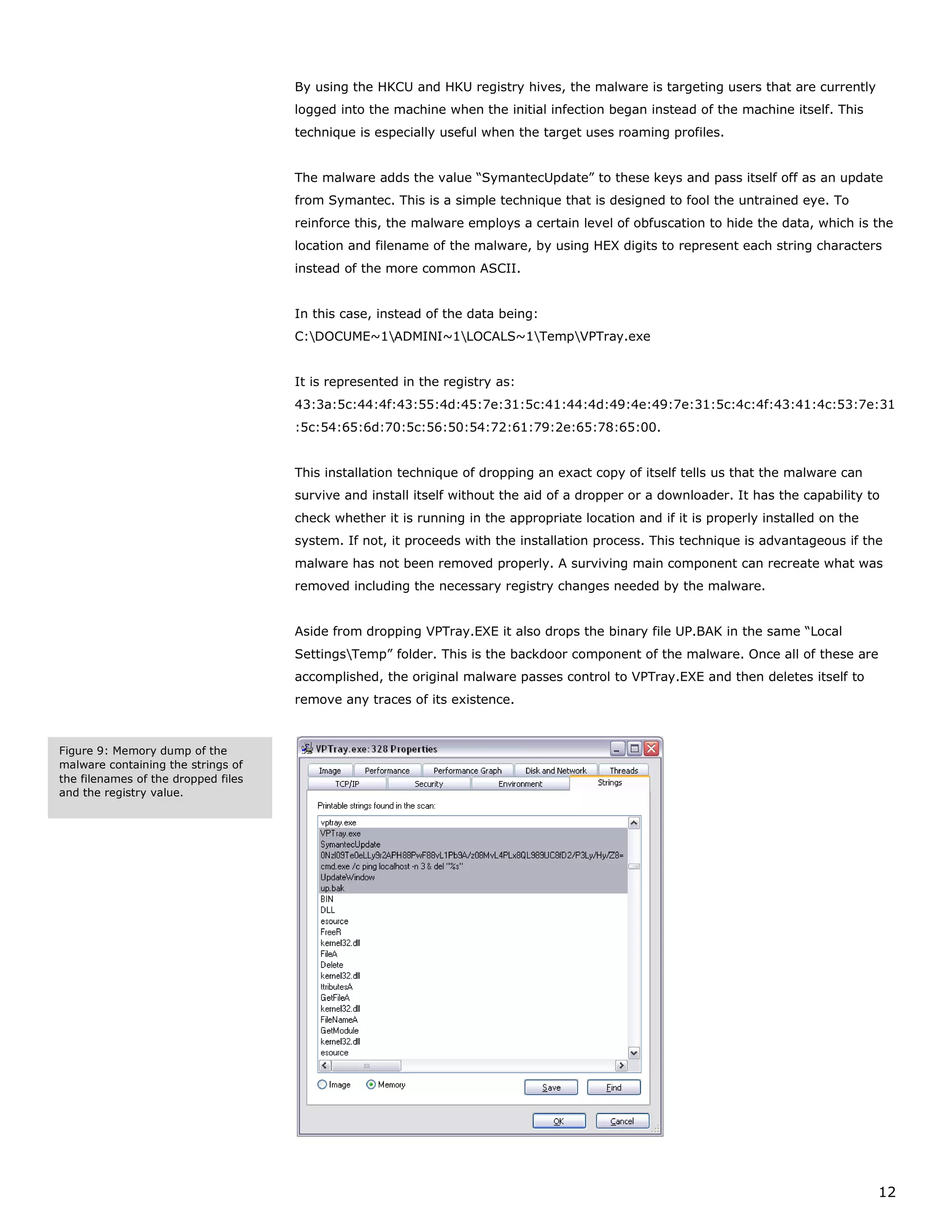 By using the HKCU and HKU registry hives, the malware is targeting users that are currently
                                     logged into the machine when the initial infection began instead of the machine itself. This
                                     technique is especially useful when the target uses roaming profiles.


                                     The malware adds the value “SymantecUpdate” to these keys and pass itself off as an update
                                     from Symantec. This is a simple technique that is designed to fool the untrained eye. To
                                     reinforce this, the malware employs a certain level of obfuscation to hide the data, which is the
                                     location and filename of the malware, by using HEX digits to represent each string characters
                                     instead of the more common ASCII.


                                     In this case, instead of the data being:
                                     C:DOCUME~1ADMINI~1LOCALS~1TempVPTray.exe


                                     It is represented in the registry as:
                                     43:3a:5c:44:4f:43:55:4d:45:7e:31:5c:41:44:4d:49:4e:49:7e:31:5c:4c:4f:43:41:4c:53:7e:31
                                     :5c:54:65:6d:70:5c:56:50:54:72:61:79:2e:65:78:65:00.


                                     This installation technique of dropping an exact copy of itself tells us that the malware can
                                     survive and install itself without the aid of a dropper or a downloader. It has the capability to
                                     check whether it is running in the appropriate location and if it is properly installed on the
                                     system. If not, it proceeds with the installation process. This technique is advantageous if the
                                     malware has not been removed properly. A surviving main component can recreate what was
                                     removed including the necessary registry changes needed by the malware.


                                     Aside from dropping VPTray.EXE it also drops the binary file UP.BAK in the same “Local
                                     SettingsTemp” folder. This is the backdoor component of the malware. Once all of these are
                                     accomplished, the original malware passes control to VPTray.EXE and then deletes itself to
                                     remove any traces of its existence.



Figure 9: Memory dump of the
malware containing the strings of
the filenames of the dropped files
and the registry value.




                                                                                                                                      12
 