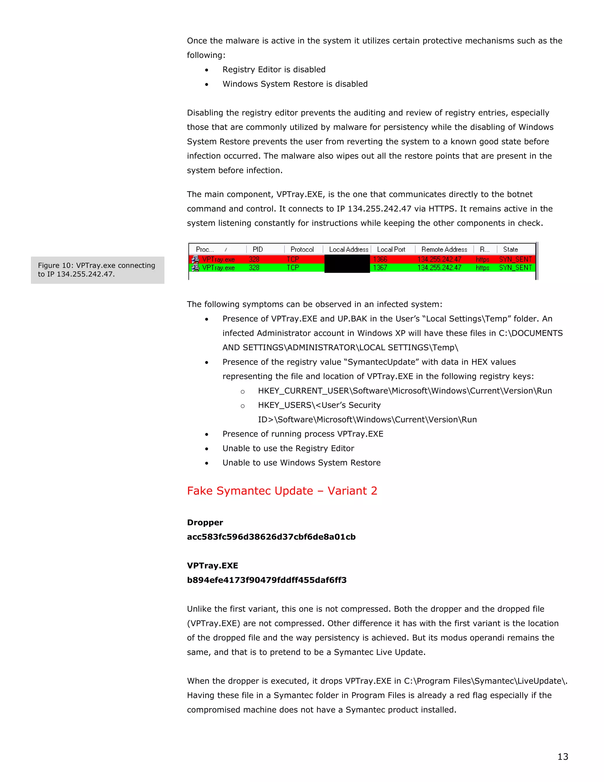Once the malware is active in the system it utilizes certain protective mechanisms such as the
                                   following:
                                       •    Registry Editor is disabled
                                       •    Windows System Restore is disabled


                                   Disabling the registry editor prevents the auditing and review of registry entries, especially
                                   those that are commonly utilized by malware for persistency while the disabling of Windows
                                   System Restore prevents the user from reverting the system to a known good state before
                                   infection occurred. The malware also wipes out all the restore points that are present in the
                                   system before infection.


                                   The main component, VPTray.EXE, is the one that communicates directly to the botnet
                                   command and control. It connects to IP 134.255.242.47 via HTTPS. It remains active in the
                                   system listening constantly for instructions while keeping the other components in check.




Figure 10: VPTray.exe connecting
to IP 134.255.242.47.



                                   The following symptoms can be observed in an infected system:
                                       •    Presence of VPTray.EXE and UP.BAK in the User’s “Local SettingsTemp” folder. An
                                            infected Administrator account in Windows XP will have these files in C:DOCUMENTS
                                            AND SETTINGSADMINISTRATORLOCAL SETTINGSTemp
                                       •    Presence of the registry value “SymantecUpdate” with data in HEX values
                                            representing the file and location of VPTray.EXE in the following registry keys:
                                                o    HKEY_CURRENT_USERSoftwareMicrosoftWindowsCurrentVersionRun
                                                o    HKEY_USERS<User’s Security
                                                     ID>SoftwareMicrosoftWindowsCurrentVersionRun
                                       •    Presence of running process VPTray.EXE
                                       •    Unable to use the Registry Editor
                                       •    Unable to use Windows System Restore


                                   Fake Symantec Update – Variant 2

                                   Dropper
                                   acc583fc596d38626d37cbf6de8a01cb


                                   VPTray.EXE
                                   b894efe4173f90479fddff455daf6ff3


                                   Unlike the first variant, this one is not compressed. Both the dropper and the dropped file
                                   (VPTray.EXE) are not compressed. Other difference it has with the first variant is the location
                                   of the dropped file and the way persistency is achieved. But its modus operandi remains the
                                   same, and that is to pretend to be a Symantec Live Update.


                                   When the dropper is executed, it drops VPTray.EXE in C:Program FilesSymantecLiveUpdate.
                                   Having these file in a Symantec folder in Program Files is already a red flag especially if the
                                   compromised machine does not have a Symantec product installed.




                                                                                                                                     13
 
