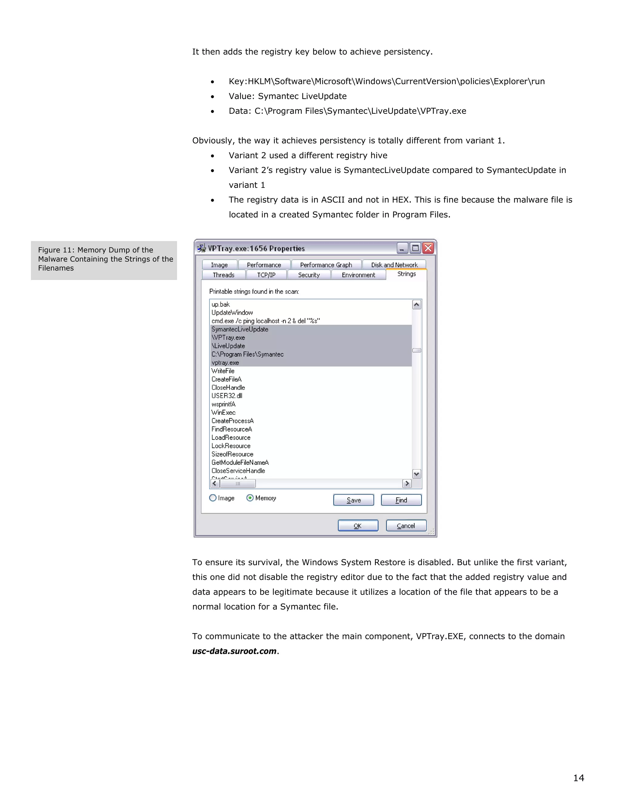 It then adds the registry key below to achieve persistency.


                                            •    Key:HKLMSoftwareMicrosoftWindowsCurrentVersionpoliciesExplorerrun
                                            •    Value: Symantec LiveUpdate
                                            •    Data: C:Program FilesSymantecLiveUpdateVPTray.exe


                                        Obviously, the way it achieves persistency is totally different from variant 1.
                                            •    Variant 2 used a different registry hive
                                            •    Variant 2’s registry value is SymantecLiveUpdate compared to SymantecUpdate in
                                                 variant 1
                                            •    The registry data is in ASCII and not in HEX. This is fine because the malware file is
                                                 located in a created Symantec folder in Program Files.



Figure 11: Memory Dump of the
Malware Containing the Strings of the
Filenames




                                        To ensure its survival, the Windows System Restore is disabled. But unlike the first variant,
                                        this one did not disable the registry editor due to the fact that the added registry value and
                                        data appears to be legitimate because it utilizes a location of the file that appears to be a
                                        normal location for a Symantec file.


                                        To communicate to the attacker the main component, VPTray.EXE, connects to the domain
                                        usc-data.suroot.com.




                                                                                                                                          14
 