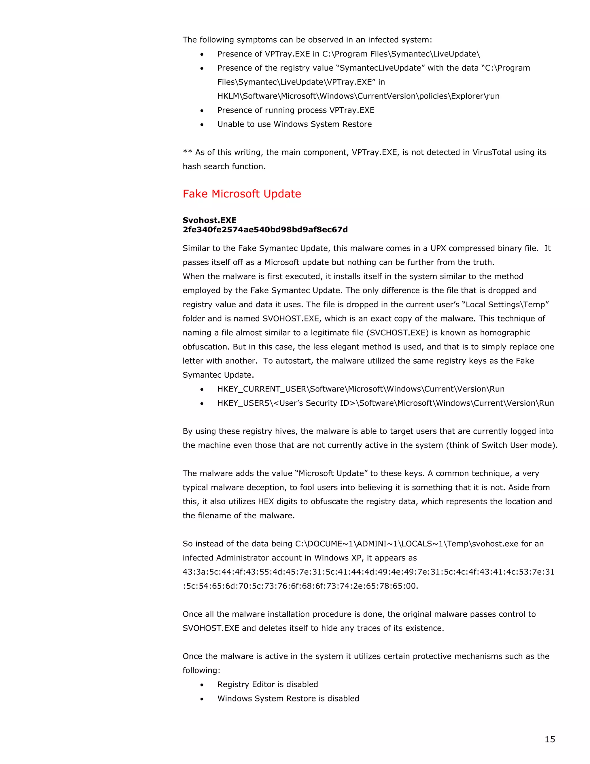 The following symptoms can be observed in an infected system:
    •    Presence of VPTray.EXE in C:Program FilesSymantecLiveUpdate
    •    Presence of the registry value “SymantecLiveUpdate” with the data “C:Program
         FilesSymantecLiveUpdateVPTray.EXE” in
         HKLMSoftwareMicrosoftWindowsCurrentVersionpoliciesExplorerrun
    •    Presence of running process VPTray.EXE
    •    Unable to use Windows System Restore


** As of this writing, the main component, VPTray.EXE, is not detected in VirusTotal using its
hash search function.


Fake Microsoft Update

Svohost.EXE
2fe340fe2574ae540bd98bd9af8ec67d

Similar to the Fake Symantec Update, this malware comes in a UPX compressed binary file. It
passes itself off as a Microsoft update but nothing can be further from the truth.
When the malware is first executed, it installs itself in the system similar to the method
employed by the Fake Symantec Update. The only difference is the file that is dropped and
registry value and data it uses. The file is dropped in the current user’s “Local SettingsTemp”
folder and is named SVOHOST.EXE, which is an exact copy of the malware. This technique of
naming a file almost similar to a legitimate file (SVCHOST.EXE) is known as homographic
obfuscation. But in this case, the less elegant method is used, and that is to simply replace one
letter with another. To autostart, the malware utilized the same registry keys as the Fake
Symantec Update.
    •    HKEY_CURRENT_USERSoftwareMicrosoftWindowsCurrentVersionRun
    •    HKEY_USERS<User’s Security ID>SoftwareMicrosoftWindowsCurrentVersionRun


By using these registry hives, the malware is able to target users that are currently logged into
the machine even those that are not currently active in the system (think of Switch User mode).


The malware adds the value “Microsoft Update” to these keys. A common technique, a very
typical malware deception, to fool users into believing it is something that it is not. Aside from
this, it also utilizes HEX digits to obfuscate the registry data, which represents the location and
the filename of the malware.


So instead of the data being C:DOCUME~1ADMINI~1LOCALS~1Tempsvohost.exe for an
infected Administrator account in Windows XP, it appears as
43:3a:5c:44:4f:43:55:4d:45:7e:31:5c:41:44:4d:49:4e:49:7e:31:5c:4c:4f:43:41:4c:53:7e:31
:5c:54:65:6d:70:5c:73:76:6f:68:6f:73:74:2e:65:78:65:00.


Once all the malware installation procedure is done, the original malware passes control to
SVOHOST.EXE and deletes itself to hide any traces of its existence.


Once the malware is active in the system it utilizes certain protective mechanisms such as the
following:
    •    Registry Editor is disabled
    •    Windows System Restore is disabled




                                                                                                15
 