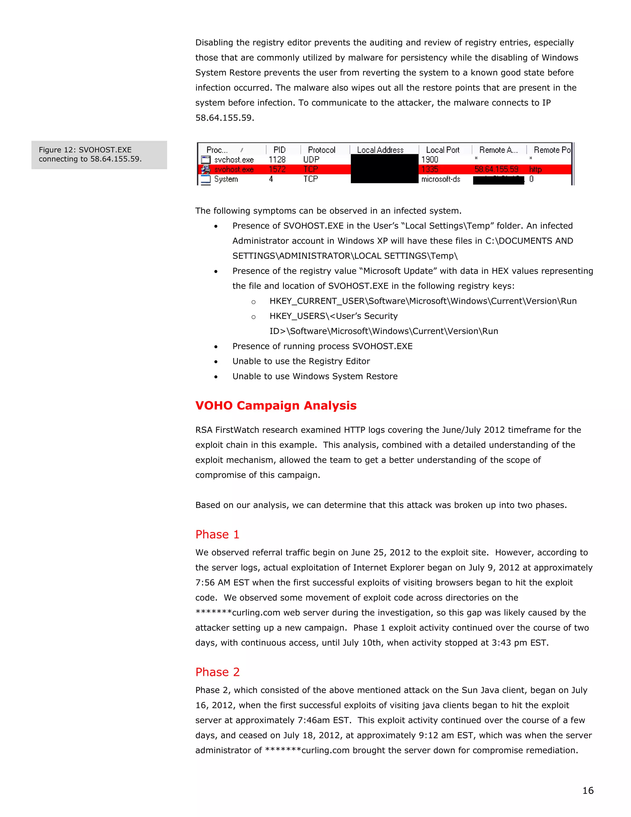 Disabling the registry editor prevents the auditing and review of registry entries, especially
                              those that are commonly utilized by malware for persistency while the disabling of Windows
                              System Restore prevents the user from reverting the system to a known good state before
                              infection occurred. The malware also wipes out all the restore points that are present in the
                              system before infection. To communicate to the attacker, the malware connects to IP
                              58.64.155.59.


Figure 12: SVOHOST.EXE
connecting to 58.64.155.59.




                              The following symptoms can be observed in an infected system.
                                  •    Presence of SVOHOST.EXE in the User’s “Local SettingsTemp” folder. An infected
                                       Administrator account in Windows XP will have these files in C:DOCUMENTS AND
                                       SETTINGSADMINISTRATORLOCAL SETTINGSTemp
                                  •    Presence of the registry value “Microsoft Update” with data in HEX values representing
                                       the file and location of SVOHOST.EXE in the following registry keys:
                                           o    HKEY_CURRENT_USERSoftwareMicrosoftWindowsCurrentVersionRun
                                           o    HKEY_USERS<User’s Security
                                                ID>SoftwareMicrosoftWindowsCurrentVersionRun
                                  •    Presence of running process SVOHOST.EXE
                                  •    Unable to use the Registry Editor
                                  •    Unable to use Windows System Restore


                              VOHO Campaign Analysis

                              RSA FirstWatch research examined HTTP logs covering the June/July 2012 timeframe for the
                              exploit chain in this example. This analysis, combined with a detailed understanding of the
                              exploit mechanism, allowed the team to get a better understanding of the scope of
                              compromise of this campaign.


                              Based on our analysis, we can determine that this attack was broken up into two phases.


                              Phase 1
                              We observed referral traffic begin on June 25, 2012 to the exploit site. However, according to
                              the server logs, actual exploitation of Internet Explorer began on July 9, 2012 at approximately
                              7:56 AM EST when the first successful exploits of visiting browsers began to hit the exploit
                              code. We observed some movement of exploit code across directories on the
                              *******curling.com web server during the investigation, so this gap was likely caused by the
                              attacker setting up a new campaign. Phase 1 exploit activity continued over the course of two
                              days, with continuous access, until July 10th, when activity stopped at 3:43 pm EST.


                              Phase 2
                              Phase 2, which consisted of the above mentioned attack on the Sun Java client, began on July
                              16, 2012, when the first successful exploits of visiting java clients began to hit the exploit
                              server at approximately 7:46am EST. This exploit activity continued over the course of a few
                              days, and ceased on July 18, 2012, at approximately 9:12 am EST, which was when the server
                              administrator of *******curling.com brought the server down for compromise remediation.



                                                                                                                               16
 