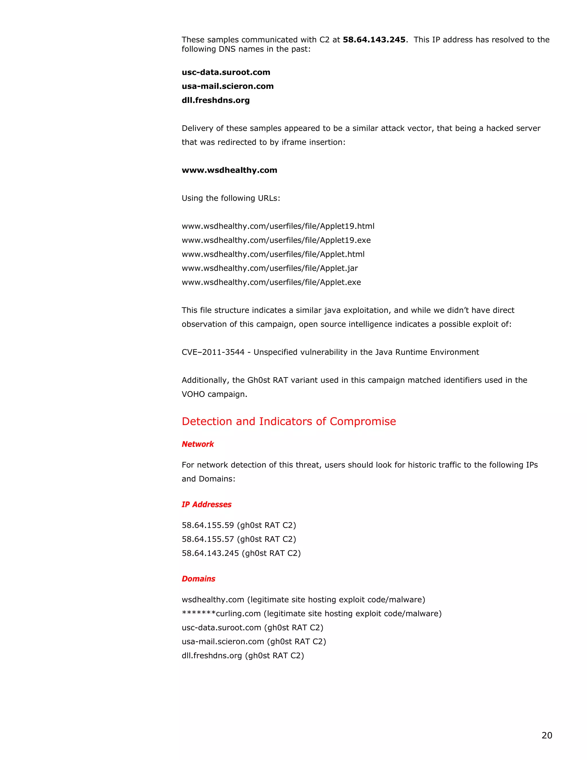 These samples communicated with C2 at 58.64.143.245. This IP address has resolved to the
following DNS names in the past:


usc-data.suroot.com
usa-mail.scieron.com
dll.freshdns.org


Delivery of these samples appeared to be a similar attack vector, that being a hacked server
that was redirected to by iframe insertion:


www.wsdhealthy.com


Using the following URLs:


www.wsdhealthy.com/userfiles/file/Applet19.html
www.wsdhealthy.com/userfiles/file/Applet19.exe
www.wsdhealthy.com/userfiles/file/Applet.html
www.wsdhealthy.com/userfiles/file/Applet.jar
www.wsdhealthy.com/userfiles/file/Applet.exe


This file structure indicates a similar java exploitation, and while we didn’t have direct
observation of this campaign, open source intelligence indicates a possible exploit of:


CVE–2011-3544 - Unspecified vulnerability in the Java Runtime Environment


Additionally, the Gh0st RAT variant used in this campaign matched identifiers used in the
VOHO campaign.


Detection and Indicators of Compromise

Network

For network detection of this threat, users should look for historic traffic to the following IPs
and Domains:


IP Addresses

58.64.155.59 (gh0st RAT C2)
58.64.155.57 (gh0st RAT C2)
58.64.143.245 (gh0st RAT C2)


Domains

wsdhealthy.com (legitimate site hosting exploit code/malware)
*******curling.com (legitimate site hosting exploit code/malware)
usc-data.suroot.com (gh0st RAT C2)
usa-mail.scieron.com (gh0st RAT C2)
dll.freshdns.org (gh0st RAT C2)




                                                                                                    20
 