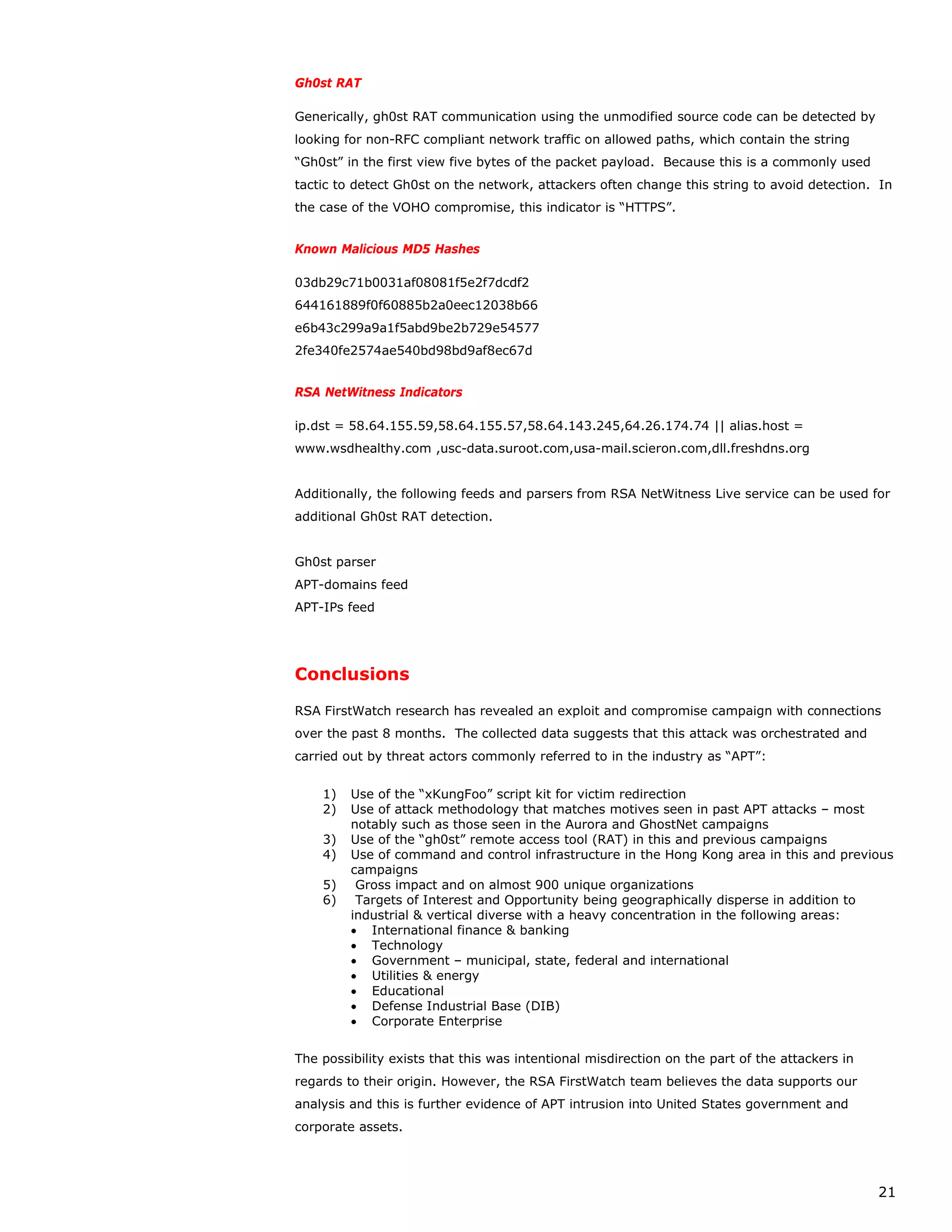 Gh0st RAT

Generically, gh0st RAT communication using the unmodified source code can be detected by
looking for non-RFC compliant network traffic on allowed paths, which contain the string
“Gh0st” in the first view five bytes of the packet payload. Because this is a commonly used
tactic to detect Gh0st on the network, attackers often change this string to avoid detection. In
the case of the VOHO compromise, this indicator is “HTTPS”.


Known Malicious MD5 Hashes

03db29c71b0031af08081f5e2f7dcdf2
644161889f0f60885b2a0eec12038b66
e6b43c299a9a1f5abd9be2b729e54577
2fe340fe2574ae540bd98bd9af8ec67d


RSA NetWitness Indicators

ip.dst = 58.64.155.59,58.64.155.57,58.64.143.245,64.26.174.74 || alias.host =
www.wsdhealthy.com ,usc-data.suroot.com,usa-mail.scieron.com,dll.freshdns.org


Additionally, the following feeds and parsers from RSA NetWitness Live service can be used for
additional Gh0st RAT detection.


Gh0st parser
APT-domains feed
APT-IPs feed




Conclusions

RSA FirstWatch research has revealed an exploit and compromise campaign with connections
over the past 8 months. The collected data suggests that this attack was orchestrated and
carried out by threat actors commonly referred to in the industry as “APT”:


    1)   Use of the “xKungFoo” script kit for victim redirection
    2)   Use of attack methodology that matches motives seen in past APT attacks – most
         notably such as those seen in the Aurora and GhostNet campaigns
    3)   Use of the “gh0st” remote access tool (RAT) in this and previous campaigns
    4)   Use of command and control infrastructure in the Hong Kong area in this and previous
         campaigns
    5)    Gross impact and on almost 900 unique organizations
    6)    Targets of Interest and Opportunity being geographically disperse in addition to
         industrial & vertical diverse with a heavy concentration in the following areas:
         • International finance & banking
         • Technology
         • Government – municipal, state, federal and international
         • Utilities & energy
         • Educational
         • Defense Industrial Base (DIB)
         • Corporate Enterprise


The possibility exists that this was intentional misdirection on the part of the attackers in
regards to their origin. However, the RSA FirstWatch team believes the data supports our
analysis and this is further evidence of APT intrusion into United States government and
corporate assets.




                                                                                                21
 