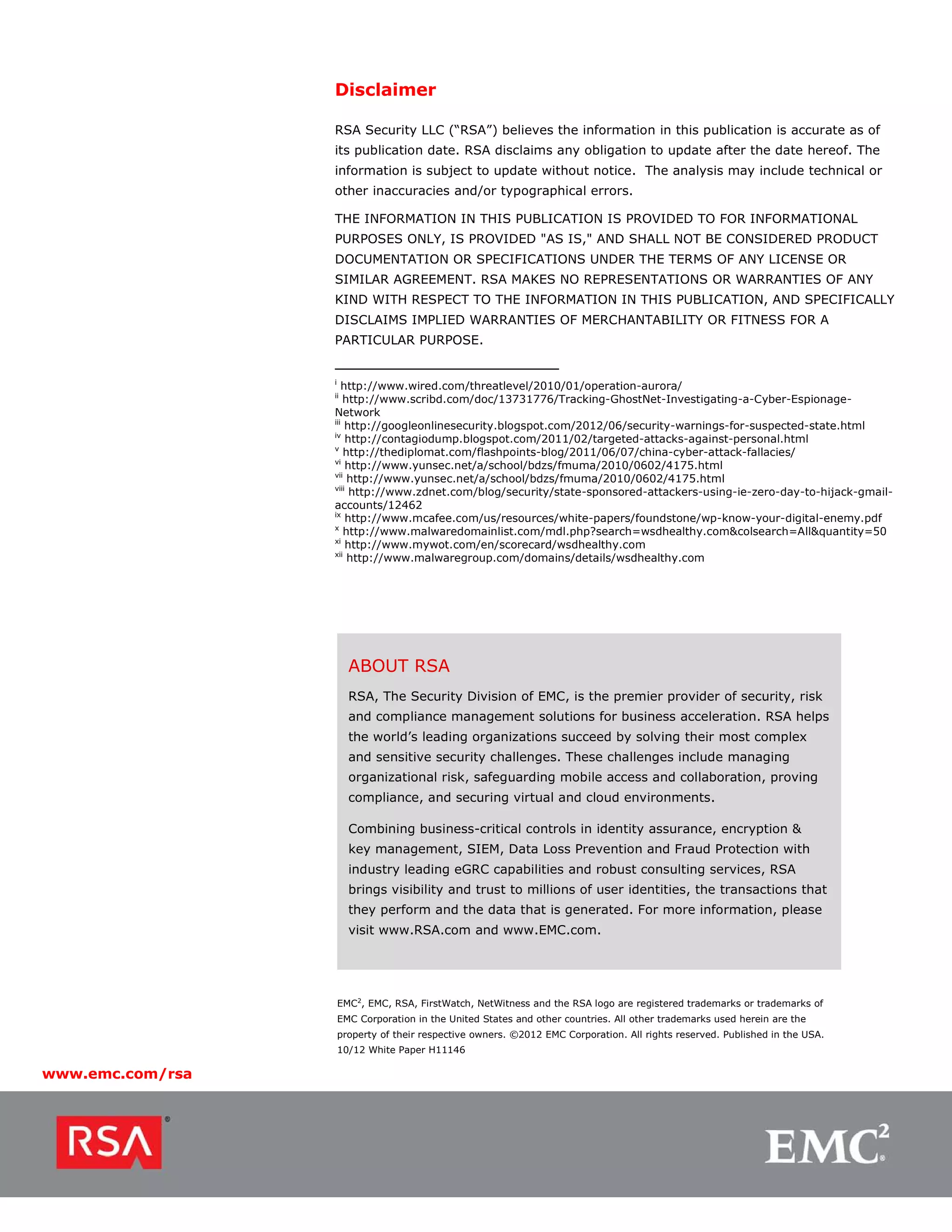 Disclaimer

                  RSA Security LLC (“RSA”) believes the information in this publication is accurate as of
                  its publication date. RSA disclaims any obligation to update after the date hereof. The
                  information is subject to update without notice. The analysis may include technical or
                  other inaccuracies and/or typographical errors.

                  THE INFORMATION IN THIS PUBLICATION IS PROVIDED TO FOR INFORMATIONAL
                  PURPOSES ONLY, IS PROVIDED "AS IS," AND SHALL NOT BE CONSIDERED PRODUCT
                  DOCUMENTATION OR SPECIFICATIONS UNDER THE TERMS OF ANY LICENSE OR
                  SIMILAR AGREEMENT. RSA MAKES NO REPRESENTATIONS OR WARRANTIES OF ANY
                  KIND WITH RESPECT TO THE INFORMATION IN THIS PUBLICATION, AND SPECIFICALLY
                  DISCLAIMS IMPLIED WARRANTIES OF MERCHANTABILITY OR FITNESS FOR A
                  PARTICULAR PURPOSE.


                  i
                     http://www.wired.com/threatlevel/2010/01/operation-aurora/
                  ii
                      http://www.scribd.com/doc/13731776/Tracking-GhostNet-Investigating-a-Cyber-Espionage-
                  Network
                  iii
                      http://googleonlinesecurity.blogspot.com/2012/06/security-warnings-for-suspected-state.html
                  iv
                      http://contagiodump.blogspot.com/2011/02/targeted-attacks-against-personal.html
                  v
                      http://thediplomat.com/flashpoints-blog/2011/06/07/china-cyber-attack-fallacies/
                  vi
                      http://www.yunsec.net/a/school/bdzs/fmuma/2010/0602/4175.html
                  vii
                       http://www.yunsec.net/a/school/bdzs/fmuma/2010/0602/4175.html
                  viii
                       http://www.zdnet.com/blog/security/state-sponsored-attackers-using-ie-zero-day-to-hijack-gmail-
                  accounts/12462
                  ix
                      http://www.mcafee.com/us/resources/white-papers/foundstone/wp-know-your-digital-enemy.pdf
                  x
                      http://www.malwaredomainlist.com/mdl.php?search=wsdhealthy.com&colsearch=All&quantity=50
                  xi
                      http://www.mywot.com/en/scorecard/wsdhealthy.com
                  xii
                       http://www.malwaregroup.com/domains/details/wsdhealthy.com




                        ABOUT RSA
                        RSA, The Security Division of EMC, is the premier provider of security, risk
                        and compliance management solutions for business acceleration. RSA helps
                        the world’s leading organizations succeed by solving their most complex
                        and sensitive security challenges. These challenges include managing
                        organizational risk, safeguarding mobile access and collaboration, proving
                        compliance, and securing virtual and cloud environments.

                        Combining business-critical controls in identity assurance, encryption &
                        key management, SIEM, Data Loss Prevention and Fraud Protection with
                        industry leading eGRC capabilities and robust consulting services, RSA
                        brings visibility and trust to millions of user identities, the transactions that
                        they perform and the data that is generated. For more information, please
                        visit www.RSA.com and www.EMC.com.




                      EMC2, EMC, RSA, FirstWatch, NetWitness and the RSA logo are registered trademarks or trademarks of
                      EMC Corporation in the United States and other countries. All other trademarks used herein are the
                      property of their respective owners. ©2012 EMC Corporation. All rights reserved. Published in the USA.
                      10/12 White Paper H11146

www.emc.com/rsa
 