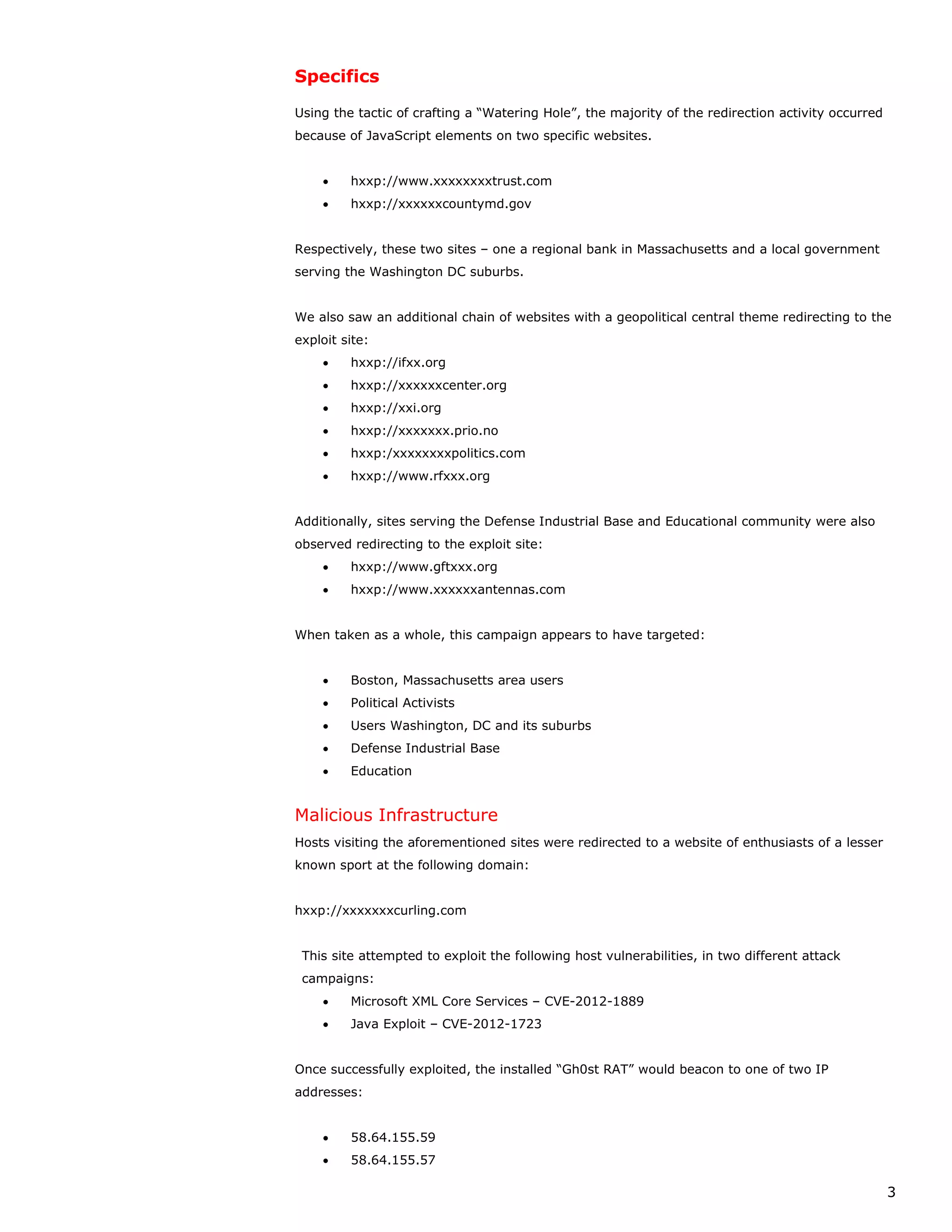 Specifics

Using the tactic of crafting a “Watering Hole”, the majority of the redirection activity occurred
because of JavaScript elements on two specific websites.


    •    hxxp://www.xxxxxxxxtrust.com
    •    hxxp://xxxxxxcountymd.gov


Respectively, these two sites – one a regional bank in Massachusetts and a local government
serving the Washington DC suburbs.


We also saw an additional chain of websites with a geopolitical central theme redirecting to the
exploit site:
    •    hxxp://ifxx.org
    •    hxxp://xxxxxxcenter.org
    •    hxxp://xxi.org
    •    hxxp://xxxxxxx.prio.no
    •    hxxp:/xxxxxxxxpolitics.com
    •    hxxp://www.rfxxx.org


Additionally, sites serving the Defense Industrial Base and Educational community were also
observed redirecting to the exploit site:
    •    hxxp://www.gftxxx.org
    •    hxxp://www.xxxxxxantennas.com


When taken as a whole, this campaign appears to have targeted:


    •    Boston, Massachusetts area users
    •    Political Activists
    •    Users Washington, DC and its suburbs
    •    Defense Industrial Base
    •    Education


Malicious Infrastructure
Hosts visiting the aforementioned sites were redirected to a website of enthusiasts of a lesser
known sport at the following domain:


hxxp://xxxxxxxcurling.com


 This site attempted to exploit the following host vulnerabilities, in two different attack
 campaigns:
    •    Microsoft XML Core Services – CVE-2012-1889
    •    Java Exploit – CVE-2012-1723


Once successfully exploited, the installed “Gh0st RAT” would beacon to one of two IP
addresses:


    •    58.64.155.59
    •    58.64.155.57

                                                                                                    3
 