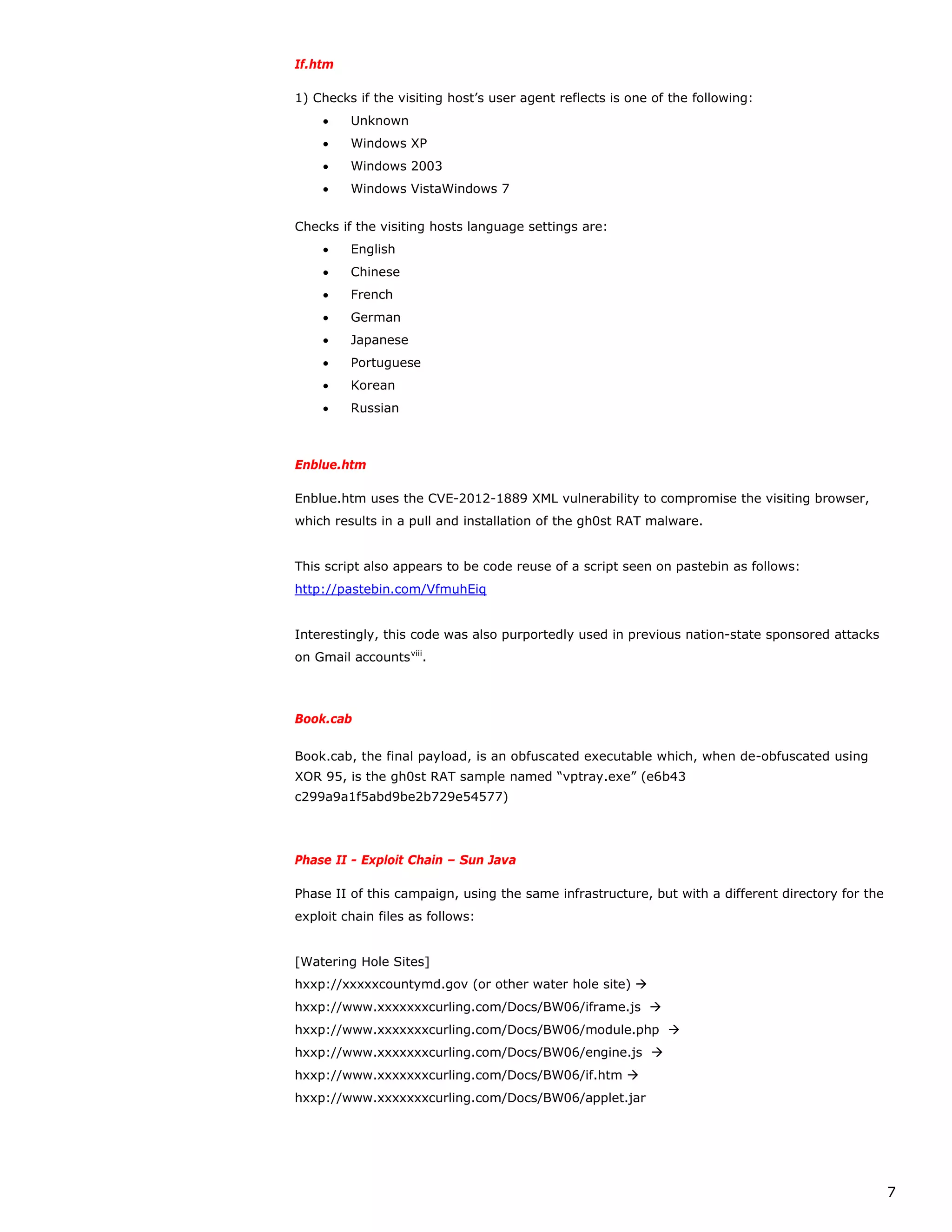 If.htm

1) Checks if the visiting host’s user agent reflects is one of the following:
    •    Unknown
    •    Windows XP
    •    Windows 2003
    •    Windows VistaWindows 7


Checks if the visiting hosts language settings are:
    •    English
    •    Chinese
    •    French
    •    German
    •    Japanese
    •    Portuguese
    •    Korean
    •    Russian



Enblue.htm

Enblue.htm uses the CVE-2012-1889 XML vulnerability to compromise the visiting browser,
which results in a pull and installation of the gh0st RAT malware.


This script also appears to be code reuse of a script seen on pastebin as follows:
http://pastebin.com/VfmuhEiq


Interestingly, this code was also purportedly used in previous nation-state sponsored attacks
on Gmail accounts viii.



Book.cab

Book.cab, the final payload, is an obfuscated executable which, when de-obfuscated using
XOR 95, is the gh0st RAT sample named “vptray.exe” (e6b43
c299a9a1f5abd9be2b729e54577)




Phase II - Exploit Chain – Sun Java

Phase II of this campaign, using the same infrastructure, but with a different directory for the
exploit chain files as follows:


[Watering Hole Sites]
hxxp://xxxxxcountymd.gov (or other water hole site) 
hxxp://www.xxxxxxxcurling.com/Docs/BW06/iframe.js 
hxxp://www.xxxxxxxcurling.com/Docs/BW06/module.php 
hxxp://www.xxxxxxxcurling.com/Docs/BW06/engine.js 
hxxp://www.xxxxxxxcurling.com/Docs/BW06/if.htm 
hxxp://www.xxxxxxxcurling.com/Docs/BW06/applet.jar




                                                                                                   7
 