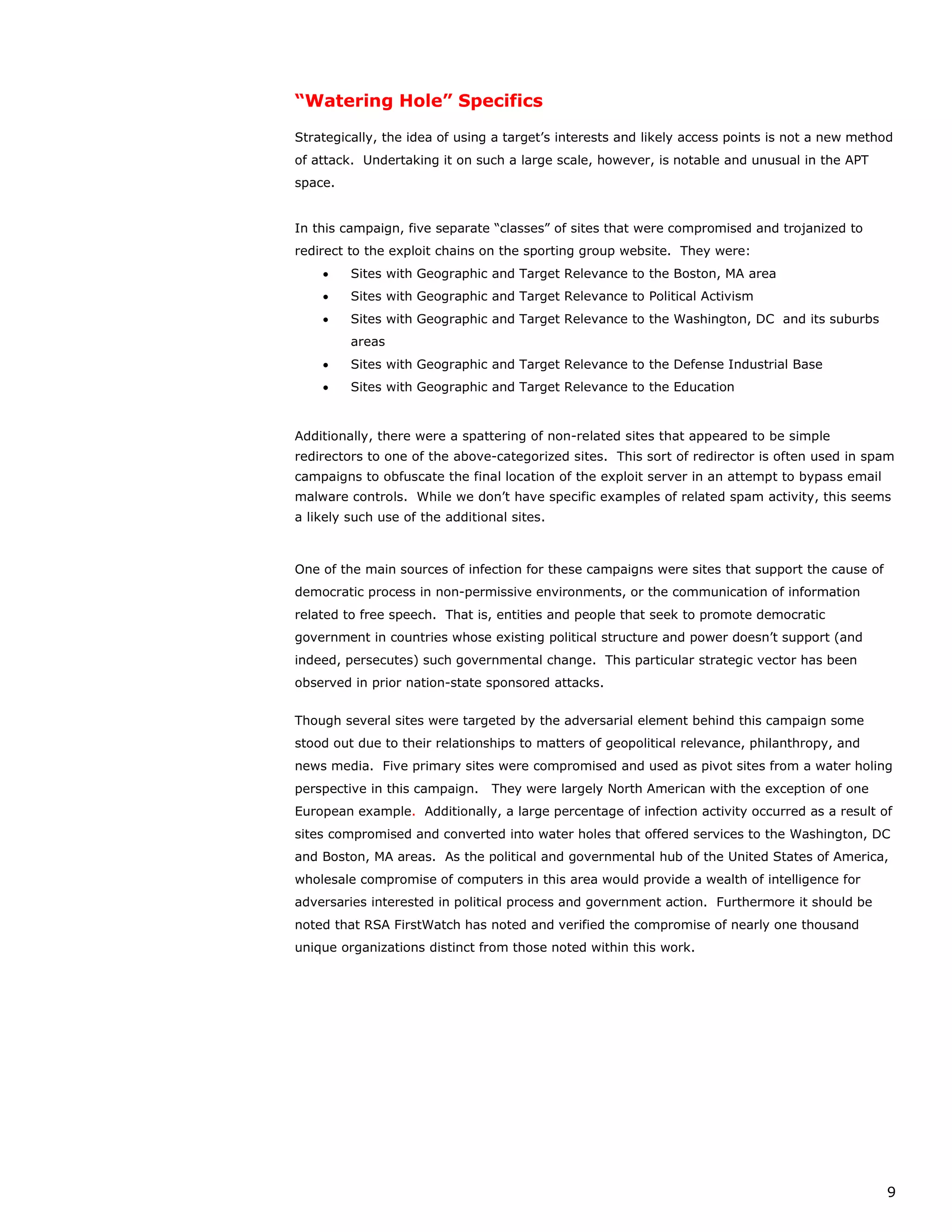 “Watering Hole” Specifics

Strategically, the idea of using a target’s interests and likely access points is not a new method
of attack. Undertaking it on such a large scale, however, is notable and unusual in the APT
space.


In this campaign, five separate “classes” of sites that were compromised and trojanized to
redirect to the exploit chains on the sporting group website. They were:
    •    Sites with Geographic and Target Relevance to the Boston, MA area
    •    Sites with Geographic and Target Relevance to Political Activism
    •    Sites with Geographic and Target Relevance to the Washington, DC and its suburbs
         areas
    •    Sites with Geographic and Target Relevance to the Defense Industrial Base
    •    Sites with Geographic and Target Relevance to the Education


Additionally, there were a spattering of non-related sites that appeared to be simple
redirectors to one of the above-categorized sites. This sort of redirector is often used in spam
campaigns to obfuscate the final location of the exploit server in an attempt to bypass email
malware controls. While we don’t have specific examples of related spam activity, this seems
a likely such use of the additional sites.



One of the main sources of infection for these campaigns were sites that support the cause of
democratic process in non-permissive environments, or the communication of information
related to free speech. That is, entities and people that seek to promote democratic
government in countries whose existing political structure and power doesn’t support (and
indeed, persecutes) such governmental change. This particular strategic vector has been
observed in prior nation-state sponsored attacks.


Though several sites were targeted by the adversarial element behind this campaign some
stood out due to their relationships to matters of geopolitical relevance, philanthropy, and
news media. Five primary sites were compromised and used as pivot sites from a water holing
perspective in this campaign.    They were largely North American with the exception of one
European example. Additionally, a large percentage of infection activity occurred as a result of
sites compromised and converted into water holes that offered services to the Washington, DC
and Boston, MA areas. As the political and governmental hub of the United States of America,
wholesale compromise of computers in this area would provide a wealth of intelligence for
adversaries interested in political process and government action. Furthermore it should be
noted that RSA FirstWatch has noted and verified the compromise of nearly one thousand
unique organizations distinct from those noted within this work.




                                                                                                 9
 