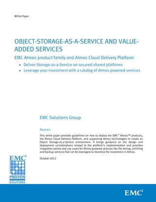 White Paper




OBJECT-STORAGE-AS-A-SERVICE AND VALUE-
ADDED SERVICES
EMC Atmos product family and Atmos Cloud Delivery Platform
   • Deliver Storage-as-a-Service on secured shared platforms
   • Leverage your investment with a catalog of Atmos-powered services




              EMC Solutions Group

              Abstract
              This white paper provides guidelines on how to deploy the EMC® Atmos™ products,
              the Atmos Cloud Delivery Platform, and supporting Atmos technologies to create an
              Object Storage-as-a-Service environment. It brings guidance on the design and
              deployment considerations related to the platform’s implementation and provides
              integration points and use cases for Atmos-powered services like file tiering, archiving
              and backup services that can be leveraged to monetize the investment in Atmos.

              October 2012
 