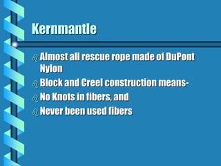 Kernmantle
 Almost all rescue rope made of DuPont
Nylon
 Block and Creel construction means-
 No Knots in fibers, and
 Never been used fibers
 