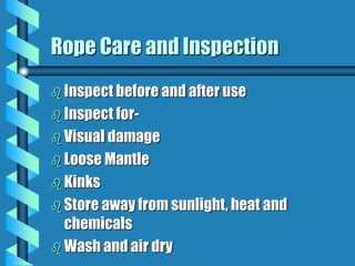 Rope Care and Inspection
 Inspect before and after use
 Inspect for-
 Visual damage
 Loose Mantle
 Kinks
 Store away from sunlight, heat and
chemicals
 Wash and air dry
 
