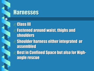 Harnesses
 Class III
 Fastened around waist, thighs and
shoulders
 Shoulder harness either integrated or
assembled
 Best in Confined Space but also for High-
angle rescue
 