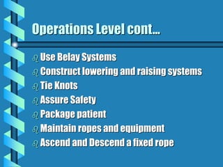 Operations Level cont...
 Use Belay Systems
 Construct lowering and raising systems
 Tie Knots
 Assure Safety
 Package patient
 Maintain ropes and equipment
 Ascend and Descend a fixed rope
 