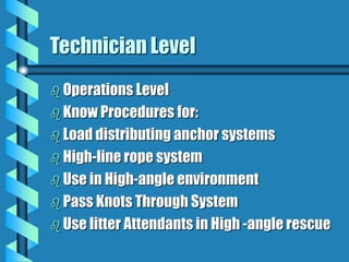 Technician Level
 Operations Level
 Know Procedures for:
 Load distributing anchor systems
 High-line rope system
 Use in High-angle environment
 Pass Knots Through System
 Use litter Attendants in High -angle rescue
 