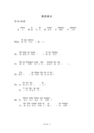第四部分 
H11329 - 9 
第36-40 题 
A 
shang 
上 B 
ài 
爱 C 
dà 
大 D 
míngzi 
名字 E 
péngyou 
朋友 F 
gōngzuò 
工作 
例如： 
Nǐ 
你 
jiào 
叫 
shénme 
什么（ D ）？ 
36． 
Wǒ 
我 
bàba 
爸爸 
zài 
在 
yīyuàn 
医院（ ）， 
tā 
他 
shì 
是 
yīshēng． 
医生。 
37． 
Wǒ 
我 
zài 
在 
Zhōngguó 
中国 
zhùle 
住了3 
nián， 
年， 
rènshile 
认识了 
hěn 
很 
duō 
多（ ）。 
Yǐzi 
椅子（ ） 
38． 
de 
的 
dōngxi 
东西 
dōu 
都 
shì 
是 
nǐ 
你 
de？ 
的？ 
39．女： 
Nǐ 
你 
érzi 
儿子 
duō 
多（ ） 
le？ 
了？ 
男： 
Yí 
一 
suì 
岁 
líng 
零6 
ge 
个 
yuè． 
月。 
40．男： 
Zěnme 
怎么 
mǎile 
买了 
zhème 
这么 
duō 
多 
shuǐguǒ？ 
水果？ 
女： 
Wǒ 
我 
nǚ'ér 
女儿 
zuótiān 
昨天 
huílai 
回来 
le， 
了， 
tā 
她（ ） 
chī 
吃 
shuǐguǒ． 
水果。 
 