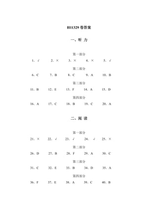 H11329 卷答案 
一、听 力 
第一部分 
1．√ 2．× 3．× 4．× 5．√ 
第二部分 
6．C 7．B 8．C 9．A 10．B 
第三部分 
11．B 12．E 13．F 14．A 15．D 
第四部分 
16．A 17．C 18．B 19．C 20．A 
二、阅 读 
第一部分 
21．× 22．√ 23．√ 24． √ 25．× 
第二部分 
26．D 27．B 28．F 29．A 30．C 
第三部分 
31．C 32．E 33．B 34．D 35．A 
第四部分 
36．F 37．E 38．A 39．C 40．B 
