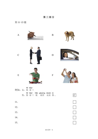 第三部分 
H11329 - 4 
第11-15 题 
A 
B 
C 
D 
E 
F 
例如：女： 
Nǐ 
你 
hǎo! 
好！ 
男： 
Nǐ 
你 
hǎo! 
好！ 
Hěn 
很 
gāoxìng 
高兴 
rènshi 
认识 
nǐ． 
你。 C 
11． 
12． 
13． 
14． 
15． 
 