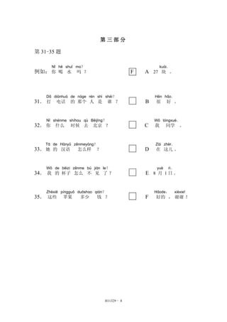 第三部分 
H11329 - 8 
第31-35 题 
例如： 
Nǐ 
你 
hē 
喝 
shuǐ 
水 
ma？ 
吗？ F A 27 
kuài． 
块。 
31． 
Dǎ 
打 
diànhuà 
电话 
de 
的 
nàge 
那个 
rén 
人 
shì 
是 
shéi？ 
谁？ B 
Hěn 
很 
hǎo． 
好。 
32． 
Nǐ 
你 
shénme 
什么 
shíhou 
时候 
qù 
去 
Běijīng？ 
北京？ C 
Wǒ 
我 
tóngxué． 
同学。 
33． 
Tā 
她 
de 
的 
Hànyǔ 
汉语 
zěnmeyàng？ 
怎么样？ D 
Zài 
在 
zhèr． 
这儿。 
34． 
Wǒ 
我 
de 
的 
bēizi 
杯子 
zěnme 
怎么 
bú 
不 
jiàn 
见 
le？ 
了？ E 8 
yuè 
月1 
rì． 
日。 
35． 
Zhèxiē 
这些 
píngguǒ 
苹果 
duōshao 
多少 
qián？ 
钱？ F 
Hǎode， 
好的， 
xièxie! 
谢谢！ 
 
