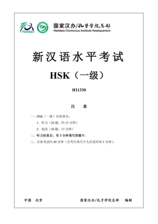 新汉语水平考试 
HSK（一级） 
H11330 
注 意 
一、HSK（一级）分两部分： 
1．听力（20 题，约15 分钟） 
2．阅读（20 题，17 分钟） 
二、听力结束后，有3 分钟填写答题卡。 
三、全部考试约40 分钟（含考生填写个人信息时间5 分钟）。 
中国 北京 国家汉办/孔子学院总部 编制 
 