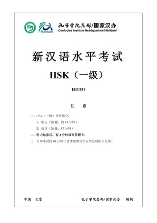 新汉语水平考试 
HSK（一级） 
H11331 
注 意 
一、HSK（一级）分两部分： 
1．听力（20 题，约15 分钟） 
2．阅读（20 题，17 分钟） 
二、听力结束后，有3 分钟填写答题卡。 
三、全部考试约40 分钟（含考生填写个人信息时间5 分钟）。 
中国 北京 孔子学院总部/国家汉办 编制 
 