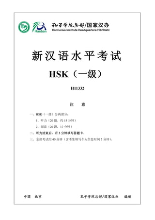 新汉语水平考试 
HSK（一级） 
H11332 
注 意 
一、HSK（一级）分两部分： 
1．听力（20 题，约15 分钟） 
2．阅读（20 题，17 分钟） 
二、听力结束后，有3 分钟填写答题卡。 
三、全部考试约40 分钟（含考生填写个人信息时间5 分钟）。 
中国 北京 孔子学院总部/国家汉办 编制 
 