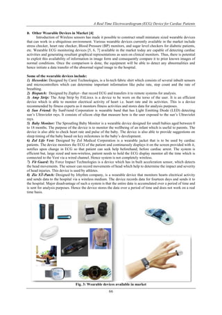 A Real Time Electrocardiogram (ECG) Device for Cardiac Patients
66
B. Other Wearable Devices in Market [4]
Introduction of Wireless sensors has made it possible to construct small miniature sized wearable devices
that can work in a ubiquitous environment. Various wearable devices currently available in the market include
stress checker, heart rate checker, Blood Pressure (BP) monitors, and sugar level checkers for diabetic patients,
etc. Wearable ECG monitoring devices [5, 6, 7] available in the market today are capable of detecting cardiac
activities and generating resultant graphical representations as seen on clinical monitors. Thus, there is potential
to exploit this availability of information in image form and consequently compare it to prior known images of
normal conditions. Once the comparison is done, the equipment will be able to detect any abnormalities and
hence initiate a data transfer of the abnormal signal image to the hospital.
Some of the wearable devices include:
1) Hexoskin: Designed by Carré Technologies, is a hi-tech fabric shirt which consists of several inbuilt sensors
and microcontrollers which can determine important information like pulse rate, step count and the rate of
breathing.
2) Biopatch: Designed by Zephyr– that record ECG and transfers it to remote systems for analysis.
3) Amp Strip: The Amp Strip by FitLinxx is a device to be worn on the torso of the user. It is an efficient
device which is able to monitor electrical activity of heart i.e. heart rate and its activities. This is a device
recommended by fitness experts as it monitors fitness activities and stores data for analysis purposes.
4) Sun Friend: By SunFriend Corporation is wearable band that has Light Emitting Diode (LED) detecting
sun’s Ultraviolet rays. It consists of silicon chip that measure how is the user exposed to the sun’s Ultraviolet
rays.
5) Baby Monitor: The Sproutling Baby Monitor is a wearable device designed for small babies aged between 0
to 18 months. The purpose of the device is to monitor the wellbeing of an infant which is useful to parents. The
device is also able to check heart rate and pulse of the baby. The device is also able to provide suggestions on
sleep timing of the baby based on key milestones in the baby’s development.
6) Zol Life Vest: Designed by Zol Medical Corporation is a wearable jacket that is to be used by cardiac
patients. The device monitors the ECG of the patient and continuously displays it on the screen provided with it,
notifies upon change in ECG so that patient can seek help beforehand; before cardiac arrest. The system is
efficient but, large sized and non-wireless, patient needs to hold the ECG display monitor all the time which is
connected to the Vest via a wired channel. Hence system is not completely wireless.
7) Fit Guard: By Force Impact Technologies is a device which has in built acceleration sensor, which detects
the head movements. The sensor can record movements of head which help to determine the impact and severity
of head injuries. This device is used by athletes.
8) Zio XT-Patch: Designed by Irhythm company, is a wearable device that monitors hearts electrical activity
and sends data to the hospital via a wireless medium. The device records data for fourteen days and sends it to
the hospital. Major disadvantage of such a system is that the entire data is accumulated over a period of time and
is sent for analysis purposes. Hence the device stores the data over a period of time and does not work on a real
time basis.
Fig. 3: Wearable devices available in market
 
