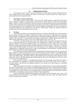 A Real Time Electrocardiogram (ECG) Device for Cardiac Patients
67
IV. PROPOSED SYSTEM
The proposed system is meant to serve the chief purpose of informing the medical staff about the ECG
of the cardiac patient as when required. The device is to be worn in a similar manner like a locket Figure 3
shows architecture of the proposed system.
A. Description of System Architecture
The system consists of three module: ECG device, the cardiac patient’s mobile phone and mobile
phone / computer at hospital. The patient keeps wearing the device which continuously, keeps on monitoring the
patient’s ECG in a real time environment. The device consists of microcontroller and ECG sensor that perform
the task of ECG monitoring on a continuous basis. ECG leads are to be used to acquire the ECG from the patient.
The microcontroller unit is to be designed by ECG detection algorithms. Along with it, the device hardware has
a Bluetooth module for data transmission to the patient’s mobile phone. Finally the computer terminal at
hospital, where the ECG of the patient can be received.
B. Working
The storage unit consists of the threshold ECG which is the ECG at the healthy state. The hardware on
device includes a circuitry for storage of standard ECG signals, subroutines on a Microcontroller to perform
predefined tasks of comparing the ECG signals and also to communicate with the mobile device via a Bluetooth
interface. Microcontroller is to be designed with detection algorithms like P-QRS-T detection algorithm, that
detect various characteristics of ECG i.e. the P-wave, QRS complex and T-wave [8, 9, 10].
The ECG is a pseudo-periodic signal in the sense that the cardiac cycle repeats according to heart rate.
However, the heart rate may not remain constant. The components of cardiac cycles appear in a regular
sequence P-QRS-T. The R peak in the QRS complex is the dominant feature of the cardiac cycle, which can be
distinctly recognized from the sharp edges and high amplitude as shown in Figure 1. Therefore, it is relatively
easy to locate the QRS complex in the ECG even in the presence of low frequency noise (like the baseline
wandering due to respiration) and hence this is used for determining the current heartbeat. The QRS detection
forms the basis of most ECG analysis algorithms [8].
The current heart rate may be determined by calculating the time period between the two consecutive R
peaks. Moreover, specific ECG parameters can be derived using the R peak locations. In morphology based
QRS detection approach, morphological operators like opening and closing are used to enhance the particular
shape of the QRS complex. The QRS complex contains abrupt positive and negative peaks, therefore, using a
peak-valley extractor, the QRS complexes are enhanced and the other parts of the signal such as P and T waves
as well as noise are suppressed [9].
Peak-valley (PV) extractor is a morphological operation used for mapping smooth parts of a signal to
the corresponding zero amplitude at segments to extract peaks and valleys in the signal. In PV extractor, a
smoothed signal is derived from the opening followed by the closing of the input signal by a horizontal
structuring element.
After processing the ECG signal, it is compared with existing ECG plots using the detection algorithms
and if the ECG parameters are not in range of specified threshold value, the device transmits the ECG image to
the cardiac patient’s mobile phone which in turn sends a MMS of that ECG image to a dedicated mobile phone
at the hospital. The patient’s mobile is to be designed with an android application that immediately sends the
modified ECG to the hospital upon reception from the ECG device (hardware).
Patient mobile phone numbers will be mapped in the database at the monitoring center. Thus, it will
clearly identify which incoming ECG signal belongs to which patient. Once this is done, the medical staff can
prescribe a further course of actions.
 